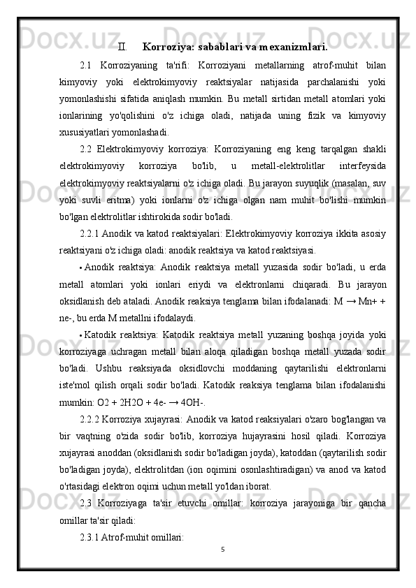 II. Korroziya: sabablari va mexanizmlari.
2.1   Korroziyaning   ta'rifi:   Korroziyani   metallarning   atrof-muhit   bilan
kimyoviy   yoki   elektrokimyoviy   reaktsiyalar   natijasida   parchalanishi   yoki
yomonlashishi   sifatida   aniqlash   mumkin.   Bu   metall   sirtidan   metall   atomlari   yoki
ionlarining   yo'qolishini   o'z   ichiga   oladi,   natijada   uning   fizik   va   kimyoviy
xususiyatlari yomonlashadi.
2.2   Elektrokimyoviy   korroziya:   Korroziyaning   eng   keng   tarqalgan   shakli
elektrokimyoviy   korroziya   bo'lib,   u   metall-elektrolitlar   interfeysida
elektrokimyoviy reaktsiyalarni o'z ichiga oladi. Bu jarayon suyuqlik (masalan, suv
yoki   suvli   eritma)   yoki   ionlarni   o'z   ichiga   olgan   nam   muhit   bo'lishi   mumkin
bo'lgan elektrolitlar ishtirokida sodir bo'ladi.
2.2.1 Anodik va katod reaktsiyalari: Elektrokimyoviy korroziya ikkita asosiy
reaktsiyani o'z ichiga oladi: anodik reaktsiya va katod reaktsiyasi.
 Anodik   reaktsiya:   Anodik   reaktsiya   metall   yuzasida   sodir   bo'ladi,   u   erda
metall   atomlari   yoki   ionlari   eriydi   va   elektronlarni   chiqaradi.   Bu   jarayon
oksidlanish deb ataladi. Anodik reaksiya tenglama bilan ifodalanadi: M → Mn+ +
ne-, bu erda M metallni ifodalaydi.
 Katodik   reaktsiya:   Katodik   reaktsiya   metall   yuzaning   boshqa   joyida   yoki
korroziyaga   uchragan   metall   bilan   aloqa   qiladigan   boshqa   metall   yuzada   sodir
bo'ladi.   Ushbu   reaksiyada   oksidlovchi   moddaning   qaytarilishi   elektronlarni
iste'mol   qilish   orqali   sodir   bo'ladi.   Katodik   reaksiya   tenglama   bilan   ifodalanishi
mumkin: O2 + 2H2O + 4e- → 4OH-.
2.2.2 Korroziya xujayrasi: Anodik va katod reaksiyalari o'zaro bog'langan va
bir   vaqtning   o'zida   sodir   bo'lib,   korroziya   hujayrasini   hosil   qiladi.   Korroziya
xujayrasi anoddan (oksidlanish sodir bo'ladigan joyda), katoddan (qaytarilish sodir
bo'ladigan   joyda),   elektrolitdan   (ion  oqimini   osonlashtiradigan)   va   anod  va   katod
o'rtasidagi elektron oqimi uchun metall yo'ldan iborat.
2.3   Korroziyaga   ta'sir   etuvchi   omillar:   korroziya   jarayoniga   bir   qancha
omillar ta'sir qiladi:
2.3.1 Atrof-muhit omillari:
5 