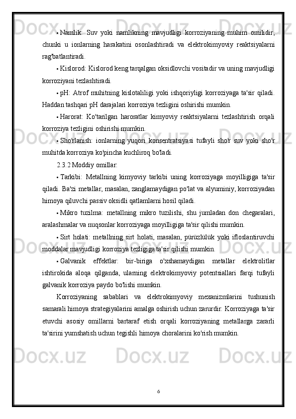  Namlik:   Suv   yoki   namlikning   mavjudligi   korroziyaning   muhim   omilidir,
chunki   u   ionlarning   harakatini   osonlashtiradi   va   elektrokimyoviy   reaktsiyalarni
rag'batlantiradi.
 Kislorod: Kislorod keng tarqalgan oksidlovchi vositadir va uning mavjudligi
korroziyani tezlashtiradi.
 pH:   Atrof   muhitning   kislotaliligi   yoki   ishqoriyligi   korroziyaga   ta'sir   qiladi.
Haddan tashqari pH darajalari korroziya tezligini oshirishi mumkin.
 Harorat:   Ko'tarilgan   haroratlar   kimyoviy   reaktsiyalarni   tezlashtirish   orqali
korroziya tezligini oshirishi mumkin.
 Sho'rlanish:   ionlarning   yuqori   konsentratsiyasi   tufayli   sho'r   suv   yoki   sho'r
muhitda korroziya ko'pincha kuchliroq bo'ladi.
2.3.2 Moddiy omillar:
 Tarkibi:   Metallning   kimyoviy   tarkibi   uning   korroziyaga   moyilligiga   ta'sir
qiladi. Ba'zi metallar, masalan, zanglamaydigan po'lat va alyuminiy, korroziyadan
himoya qiluvchi passiv oksidli qatlamlarni hosil qiladi.
 Mikro   tuzilma:   metallning   mikro   tuzilishi,   shu   jumladan   don   chegaralari,
aralashmalar va nuqsonlar korroziyaga moyilligiga ta'sir qilishi mumkin.
 Sirt   holati:   metallning   sirt   holati,   masalan,   pürüzlülük   yoki   ifloslantiruvchi
moddalar mavjudligi korroziya tezligiga ta'sir qilishi mumkin.
 Galvanik   effektlar:   bir-biriga   o'xshamaydigan   metallar   elektrolitlar
ishtirokida   aloqa   qilganda,   ularning   elektrokimyoviy   potentsiallari   farqi   tufayli
galvanik korroziya paydo bo'lishi mumkin.
Korroziyaning   sabablari   va   elektrokimyoviy   mexanizmlarini   tushunish
samarali himoya strategiyalarini amalga oshirish uchun zarurdir. Korroziyaga ta'sir
etuvchi   asosiy   omillarni   bartaraf   etish   orqali   korroziyaning   metallarga   zararli
ta'sirini yumshatish uchun tegishli himoya choralarini ko'rish mumkin.
6 