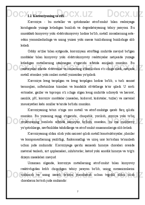 1.1 Korroziyaning ta'rifi.
Korroziya   -   bu   metallar   va   qotishmalar   atrof-muhit   bilan   reaksiyaga
kirishganda   yuzaga   keladigan   buzilish   va   degradatsiyaning   tabiiy   jarayoni.   Bu
murakkab kimyoviy yoki elektrokimyoviy hodisa bo'lib, metall xossalarining asta-
sekin   yomonlashishiga   va   uning   yuzasi   yoki   massa   tuzilishining   buzilishiga   olib
keladi.
Oddiy   so'zlar   bilan   aytganda,   korroziyani   atrofdagi   muhitda   mavjud   bo'lgan
moddalar   bilan   kimyoviy   yoki   elektrokimyoviy   reaktsiyalar   natijasida   yuzaga
keladigan   metallarning   istalmagan   o'zgarishi   sifatida   aniqlash   mumkin.   Bu
reaktsiyalar odatda elektronlar va ionlarning o'tkazilishini o'z ichiga oladi, natijada
metall atomlari yoki ionlari metall yuzasidan yo'qoladi.
Korroziya   keng   tarqalgan   va   keng   tarqalgan   hodisa   bo'lib,   u   turli   sanoat
tarmoqlari,   infratuzilma   tizimlari   va   kundalik   ob'ektlarga   ta'sir   qiladi.   U   suvli
eritmalar,   gazlar   va   tuproqni   o'z   ichiga   olgan   keng   muhitda   uchraydi   va   harorat,
namlik,   pH,   korroziv   moddalar   (masalan,   kislorod,   kislotalar,   tuzlar)   va   material
xususiyatlari kabi omillar ta'sirida bo'lishi mumkin.
Korroziyaning   ta'siri   o'ziga   xos   metall   va   atrof-muhitga   qarab   farq   qilishi
mumkin.   Bu   yuzaning   rangi   o'zgarishi,   chuqurlik,   yorilish,   eroziya   yoki   to'liq
strukturaning   buzilishi   sifatida   namoyon   bo'lishi   mumkin,   bu   esa   moliyaviy
yo'qotishlarga, xavfsizlikka tahdidlarga va atrof-muhit muammolariga olib keladi.
Korroziyaning oldini olish yoki nazorat qilish metall konstruktsiyalar, jihozlar
va   komponentlarning   yaxlitligi,   funksionalligi   va   uzoq   umr   ko'rishini   ta'minlash
uchun   juda   muhimdir.   Korroziyaga   qarshi   samarali   himoya   choralari   orasida
material tanlash, sirt qoplamalari, inhibitorlar, katod yoki anodik himoya va to'g'ri
dizayn masalalari mavjud.
Umuman   olganda,   korroziya   metallarning   atrof-muhit   bilan   kimyoviy
reaktivligidan   kelib   chiqadigan   tabiiy   jarayon   bo'lib,   uning   mexanizmlarini
tushunish   va   uning   zararli   ta'sirini   yumshatish   uchun   tegishli   oldini   olish
choralarini ko'rish juda muhimdir.
7 