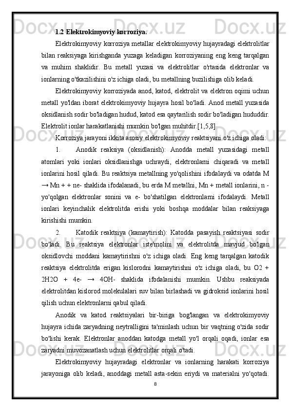 1.2 Elektrokimyoviy korroziya.
Elektrokimyoviy korroziya metallar elektrokimyoviy hujayradagi elektrolitlar
bilan   reaksiyaga   kirishganda   yuzaga   keladigan   korroziyaning   eng   keng   tarqalgan
va   muhim   shaklidir.   Bu   metall   yuzasi   va   elektrolitlar   o'rtasida   elektronlar   va
ionlarning o'tkazilishini o'z ichiga oladi, bu metallning buzilishiga olib keladi.
Elektrokimyoviy korroziyada anod, katod, elektrolit va elektron oqimi uchun
metall yo'ldan iborat elektrokimyoviy hujayra hosil bo'ladi. Anod metall yuzasida
oksidlanish sodir bo'ladigan hudud, katod esa qaytarilish sodir bo'ladigan hududdir.
Elektrolit ionlar harakatlanishi mumkin bo'lgan muhitdir.[1,5,8]
Korroziya jarayoni ikkita asosiy elektrokimyoviy reaktsiyani o'z ichiga oladi:
1. Anodik   reaksiya   (oksidlanish):   Anodda   metall   yuzasidagi   metall
atomlari   yoki   ionlari   oksidlanishga   uchraydi,   elektronlarni   chiqaradi   va   metall
ionlarini hosil qiladi. Bu reaktsiya metallning yo'qolishini ifodalaydi va odatda M
→ Mn + + ne- shaklida ifodalanadi, bu erda M metallni, Mn + metall ionlarini, n -
yo'qolgan   elektronlar   sonini   va   e-   bo'shatilgan   elektronlarni   ifodalaydi.   Metall
ionlari   keyinchalik   elektrolitda   erishi   yoki   boshqa   moddalar   bilan   reaksiyaga
kirishishi mumkin.
2. Katodik   reaktsiya   (kamaytirish):   Katodda   pasayish   reaktsiyasi   sodir
bo'ladi.   Bu   reaktsiya   elektronlar   iste'molini   va   elektrolitda   mavjud   bo'lgan
oksidlovchi   moddani   kamaytirishni   o'z   ichiga   oladi.   Eng   keng   tarqalgan   katodik
reaktsiya   elektrolitda   erigan   kislorodni   kamaytirishni   o'z   ichiga   oladi,   bu   O2   +
2H2O   +   4e-   →   4OH-   shaklida   ifodalanishi   mumkin.   Ushbu   reaksiyada
elektrolitdan kislorod molekulalari suv bilan birlashadi va gidroksid ionlarini hosil
qilish uchun elektronlarni qabul qiladi.
Anodik   va   katod   reaktsiyalari   bir-biriga   bog'langan   va   elektrokimyoviy
hujayra  ichida zaryadning neytralligini  ta'minlash  uchun bir  vaqtning o'zida sodir
bo'lishi   kerak.   Elektronlar   anoddan   katodga   metall   yo'l   orqali   oqadi,   ionlar   esa
zaryadni muvozanatlash uchun elektrolitlar orqali o'tadi.
Elektrokimyoviy   hujayradagi   elektronlar   va   ionlarning   harakati   korroziya
jarayoniga   olib   keladi,   anoddagi   metall   asta-sekin   eriydi   va   materialni   yo'qotadi.
8 