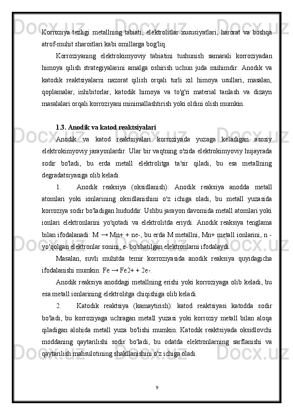 Korroziya   tezligi   metallning   tabiati,   elektrolitlar   xususiyatlari,   harorat   va   boshqa
atrof-muhit sharoitlari kabi omillarga bog'liq.
Korroziyaning   elektrokimyoviy   tabiatini   tushunish   samarali   korroziyadan
himoya   qilish   strategiyalarini   amalga   oshirish   uchun   juda   muhimdir.   Anodik   va
katodik   reaktsiyalarni   nazorat   qilish   orqali   turli   xil   himoya   usullari,   masalan,
qoplamalar,   inhibitorlar,   katodik   himoya   va   to'g'ri   material   tanlash   va   dizayn
masalalari orqali korroziyani minimallashtirish yoki oldini olish mumkin.
1.3. Anodik va katod reaktsiyalari
Anodik   va   katod   reaktsiyalari   korroziyada   yuzaga   keladigan   asosiy
elektrokimyoviy jarayonlardir. Ular bir vaqtning o'zida elektrokimyoviy hujayrada
sodir   bo'ladi,   bu   erda   metall   elektrolitga   ta'sir   qiladi,   bu   esa   metallning
degradatsiyasiga olib keladi.
1. Anodik   reaksiya   (oksidlanish):   Anodik   reaksiya   anodda   metall
atomlari   yoki   ionlarining   oksidlanishini   o'z   ichiga   oladi,   bu   metall   yuzasida
korroziya sodir bo'ladigan hududdir. Ushbu jarayon davomida metall atomlari yoki
ionlari   elektronlarini   yo'qotadi   va   elektrolitda   eriydi.   Anodik   reaksiya   tenglama
bilan ifodalanadi: M → Mn+ + ne-, bu erda M metallni, Mn+ metall ionlarini, n -
yo'qolgan elektronlar sonini, e- bo'shatilgan elektronlarni ifodalaydi.
Masalan,   suvli   muhitda   temir   korroziyasida   anodik   reaksiya   quyidagicha
ifodalanishi mumkin: Fe → Fe2+ + 2e-.
Anodik reaksiya anoddagi  metallning erishi  yoki  korroziyaga olib keladi, bu
esa metall ionlarining elektrolitga chiqishiga olib keladi.
2. Katodik   reaktsiya   (kamaytirish):   katod   reaktsiyasi   katodda   sodir
bo'ladi,   bu   korroziyaga   uchragan   metall   yuzasi   yoki   korroziy   metall   bilan   aloqa
qiladigan   alohida   metall   yuza   bo'lishi   mumkin.   Katodik   reaktsiyada   oksidlovchi
moddaning   qaytarilishi   sodir   bo'ladi,   bu   odatda   elektronlarning   sarflanishi   va
qaytarilish mahsulotining shakllanishini o'z ichiga oladi.
9 