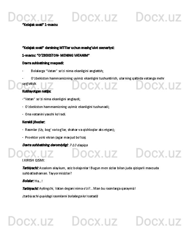 “Kelajak soati” 1-mavzu
 
 
“Kelajak soati” darsining MTTlar uchun mashg‘ulot ssenariysi:
1-mavzu: “OʻZBEKISTON- MENING VATANIM”
Davra suhbatining maqsadi:
-                   Bolalarga “Vatan” so‘zi nima ekanligini anglatish;
-                   O‘zbekiston hammamizning uyimiz ekanligini tushuntirish, ularning qalbida vatanga mehr 
uyg‘otish.
Kutilayotgan natija:
-“Vatan” so‘zi nima ekanligini anglaydi ;
-     O‘zbekiston hammamizning uyimiz ekanligini tushunadi ;
-     Ona vatanini yaxshi ko‘radi.
Kerakli jihozlar:
-     Rasmlar (Uy, bog‘ va tog‘lar, shahar va qishloqlar aks etgan) ;
-     Proektor yoki ekran (agar mavjud bo‘lsa).Davra suhbatining davomiyligi:	 7-10 daqiqa
 
I.KIRISH QISMI:	
Tarbiyachi:
  Assalom alaykum, aziz bolajonlar! Bugun men sizlar bilan juda qiziqarli mavzuda 
suhbatlashaman. Tayyormisizlar?
Bolalar:
  Ha…!
Tarbiyachi:
  Aytingchi, Vatan degani nima o‘zi?...Man bu rasmlarga qaraymiz!
(tarbiyachi quyidagi rasmlarni bolalarga ko‘rsatadi) 