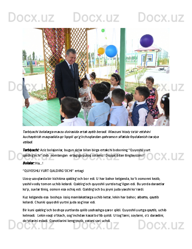  Tarbiyachi bolalarga mavzu doirasida ertak aytib beradi. Mavzuni hissiy ta’sir etishini 
kuchaytirish maqsadida qo‘lqopli qo‘g‘irchoqlardan qahramon sifatida foydalanish tavsiya 
etiladi.
Tarbiyachi:	 
Aziz bolajonlar, bugun sizlar bilan birga ertakchi boboning “Quyoshli yurt 
qaldirg‘ochi” deb     nomlangan     ertagiga quloq solamiz! Diqqat bilan tinglaysizmi?	
Bolalar:
  Ha…!
“QUYOSHLI YURT QALDIRG‘OCHI” ertagi
Uzoq-uzoqlarda bir kichkina qaldirg‘och bor edi. U har bahor kelganda, ko‘k osmonni kezib, 
yashil vodiy tomon uchib kelardi. Qaldirg‘och quyoshli yurtda tug‘ilgan edi. Bu yerda daraxtlar 
ko‘p, suvlar tiniq, osmon esa ochiq edi. Qaldirg‘och bu joyni juda yaxshi ko‘rardi.
Kuz kelganda esa     boshqa     issiq mamlakatlarga uchib ketar, lekin har bahor, albatta, qaytib 
kelardi. Chunki quyoshli yurtni juda sog‘inar edi.
Bir kuni qaldirg‘och boshqa yurtlarda qolib yashashga qaror qildi. Quyoshli yurtga qaytib, uchib 
kelmadi.     Lekin vaqt o‘tkach, sog‘inchdan kasal bo‘lib qoldi. U tog‘larni, soylarni, o‘z daraxtini, 
do‘stlarini esladi. Qanotlarini keng yozib, vatani sari uchdi. 