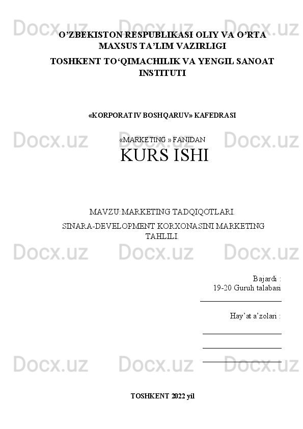 O’ZBEKISTON RESPUBLIKASI OLIY VA O’RTA
MAXSUS TA’LIM VAZIRLIGI
TOSHKENT T О ‘QIMACHILIK VA YENGIL SANOAT
INSTITUTI
«KORPORATIV BOSHQARUV» KAFEDRASI
«MARKETING » FANIDAN 
 KURS ISHI  
MAVZU : MARKETING TADQIQOTLARI.
 SINARA-DEVELOPMENT KORXONASINI MARKETING
TAHLILI.
Bajardi  :
19-20  Guruh talabasi 
____________________
Hay’at a’zolari  :
____________________
____________________
____________________
TOSHKENT  2022  yil 