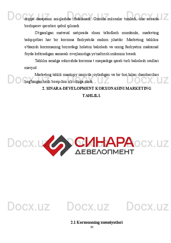 diqqat   darajasini   aniqlashda   ifodalanadi.   Oxirida   xulosalar   tuziladi,   ular   asosida
boshqaruv qarorlari qabul qilinadi.
O'rganilgan   material   natijasida   shuni   ta'kidlash   mumkinki,   marketing
tadqiqotlari   har   bir   korxona   faoliyatida   muhim   jihatdir.   Marketing   tahlilini
o'tkazish   korxonaning   bozordagi   holatini   baholash   va   uning   faoliyatini   maksimal
foyda keltiradigan samarali rivojlanishga yo'naltirish imkonini beradi.
Tahlilni amalga oshirishda korxona  t  maqsadiga qarab turli baholash usullari
mavjud .
Marketing tahlili mantiqiy zanjirda joylashgan va bir-biri bilan chambarchas
bog'langan besh bosqichni o'z ichiga oladi.
2. SINARA-DEVELOPMENT KORXONASINI MARKETING
TAHLILI.
2.1 Korxonaning xususiyatlari
10 