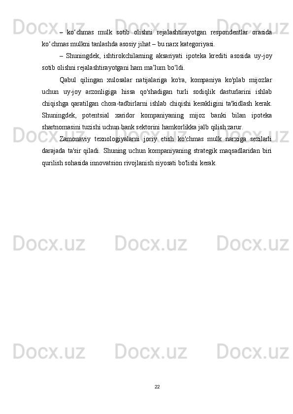 –   ko‘chmas   mulk   sotib   olishni   rejalashtirayotgan   respondentlar   orasida
ko‘chmas mulkni tanlashda asosiy jihat – bu narx kategoriyasi.
–   Shuningdek,   ishtirokchilarning   aksariyati   ipoteka   krediti   asosida   uy-joy
sotib olishni rejalashtirayotgani ham ma’lum bo‘ldi.
Qabul   qilingan   xulosalar   natijalariga   ko'ra,   kompaniya   ko'plab   mijozlar
uchun   uy-joy   arzonligiga   hissa   qo'shadigan   turli   sodiqlik   dasturlarini   ishlab
chiqishga   qaratilgan   chora-tadbirlarni   ishlab   chiqishi   kerakligini   ta'kidlash   kerak.
Shuningdek,   potentsial   xaridor   kompaniyaning   mijoz   banki   bilan   ipoteka
shartnomasini tuzishi uchun bank sektorini hamkorlikka jalb qilish zarur.
Zamonaviy   texnologiyalarni   joriy   etish   ko'chmas   mulk   narxiga   sezilarli
darajada   ta'sir   qiladi.   Shuning   uchun   kompaniyaning   strategik   maqsadlaridan   biri
qurilish sohasida innovatsion rivojlanish siyosati bo'lishi kerak.
22 