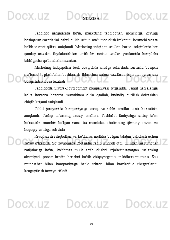 XULOSA
Tadqiqot   natijalariga   ko'ra,   marketing   tadqiqotlari   menejerga   keyingi
boshqaruv qarorlarini qabul qilish uchun ma'lumot olish imkonini beruvchi vosita
bo'lib xizmat qilishi aniqlandi. Marketing tadqiqoti usullari har xil talqinlarda har
qanday   usuldan   foydalanishdan   tortib   bir   nechta   usullar   yordamida   kompleks
tahlilgacha qo'llanilishi mumkin.
Marketing   tadqiqotlari   besh   bosqichda   amalga   oshiriladi.   Birinchi   bosqich
ma'lumot to'plash bilan boshlanadi. Ikkinchisi xulosa vazifasini bajaradi, aynan shu
bosqichda xulosa tuziladi
Tadqiqotda   Sivera-Development   kompaniyasi   o'rganildi.   Tahlil   natijalariga
ko‘ra   korxona   bozorda   mustahkam   o‘rin   egallab,   hududiy   qurilish   doirasidan
chiqib ketgani aniqlandi.
Tahlil   jarayonida   kompaniyaga   tashqi   va   ichki   omillar   ta'sir   ko'rsatishi
aniqlandi.   Tashqi   ta'sirning   asosiy   omillari.   Tashkilot   faoliyatiga   salbiy   ta'sir
ko'rsatishi   mumkin   bo'lgan   narsa   bu   mamlakat   aholisining   ijtimoiy   ahvoli   va
huquqiy tartibga solishdir.
Rivojlanish istiqbollari va ko'chmas mulkka bo'lgan talabni baholash uchun
so'rov o'tkazildi. So‘rovnomada 250 nafar raqib ishtirok etdi. Olingan ma'lumotlar
natijalariga   ko'ra,   ko'chmas   mulk   sotib   olishni   rejalashtirayotgan   ruslarning
aksariyati   ipoteka   krediti   berishni   ko'rib   chiqayotganini   ta'kidlash   mumkin.   Shu
munosabat   bilan   kompaniyaga   bank   sektori   bilan   hamkorlik   chegaralarini
kengaytirish tavsiya etiladi.
23 