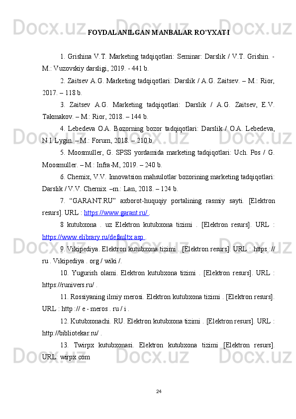 FOYDALANILGAN MANBALAR RO'YXATI
1. Grishina  V.T. Marketing  tadqiqotlari:   Seminar:   Darslik /   V.T.  Grishin.  -
M.: Vuzovskiy darsligi, 2019. - 441 b.
2. Zaitsev  A.G. Marketing tadqiqotlari:  Darslik /  A.G. Zaitsev. – M.:  Rior,
2017. – 118 b.
3.   Zaitsev   A.G.   Marketing   tadqiqotlari:   Darslik   /   A.G.   Zaitsev,   E.V.
Takmakov. – M.: Rior, 2018. – 144 b.
4.   Lebedeva   O.A.   Bozorning   bozor   tadqiqotlari:   Darslik   /   O.A.   Lebedeva,
N.I. Lygin. – M.: Forum, 2018. – 210 b.
5.   Moosmuller,   G.   SPSS   yordamida   marketing   tadqiqotlari:   Uch.   Pos   /   G.
Moosmuller. – M.: Infra-M, 2019. – 240 b.
6. Chernix, V.V. Innovatsion mahsulotlar bozorining marketing tadqiqotlari:
Darslik / V.V. Chernix. –m.: Lan, 2018. – 124 b.
7.   “GARANT.RU”   axborot-huquqiy   portalining   rasmiy   sayti.   [Elektron
resurs].   URL  :  https://www.garant.ru/  . 
8   kutubxona   .   uz   Elektron   kutubxona   tizimi   .   [Elektron   resurs].   URL   :
https://www.elibrary.ru/defaultx.asp  . 
9. Vikipediya.   Elektron kutubxona tizimi   . [Elektron resurs].   URL   :   https   ://
ru  .  Vikipediya  .  org  /  wiki  /. 
10.   Yugurish   olami.   Elektron   kutubxona   tizimi   .   [Elektron   resurs].   URL   :
https://runivers.ru/  . 
11. Rossiyaning ilmiy merosi.  Elektron kutubxona tizimi  . [Elektron resurs].
URL  :  http  ://  e  -  meros  .  ru  /  i  . 
12. Kutubxonachi. RU.  Elektron kutubxona tizimi  . [Elektron resurs].  URL  :
http://bibliotekar.ru/  .
13.   Twirpx   kutubxonasi.   Elektron   kutubxona   tizimi   [Elektron   resurs].
URL:   wirpx.com 
24 