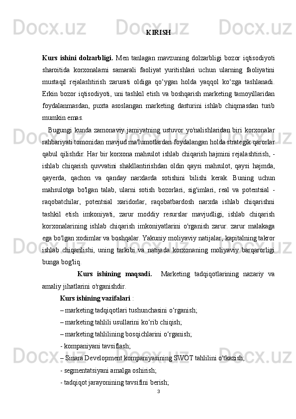 KIRISH
Kurs   ishini   dolzarbligi.   Men   tanlagan   mavzuning   dolzarbligi   bozor   iqtisodiyoti
sharoitida   korxonalarni   samarali   faoliyat   yuritishlari   uchun   ularning   faoliyatini
mustaqil   rejalashtirish   zarurati   oldiga   qo‘ygan   holda   yaqqol   ko‘zga   tashlanadi.
Erkin bozor iqtisodiyoti, uni  tashkil  etish va boshqarish marketing tamoyillaridan
foydalanmasdan,   puxta   asoslangan   marketing   dasturini   ishlab   chiqmasdan   turib
mumkin emas.
  Bugungi  kunda zamonaviy jamiyatning ustuvor yo'nalishlaridan biri  korxonalar
rahbariyati tomonidan mavjud ma'lumotlardan foydalangan holda strategik qarorlar
qabul qilishdir.   Har bir korxona mahsulot ishlab chiqarish hajmini rejalashtirish,   -
ishlab   chiqarish   quvvatini   shakllantirishdan   oldin   qaysi   mahsulot,   qaysi   hajmda,
qayerda,   qachon   va   qanday   narxlarda   sotishini   bilishi   kerak.   Buning   uchun
mahsulotga   bo'lgan   talab,   ularni   sotish   bozorlari,   sig'imlari,   real   va   potentsial   -
raqobatchilar,   potentsial   xaridorlar,   raqobatbardosh   narxda   ishlab   chiqarishni
tashkil   etish   imkoniyati,   zarur   moddiy   resurslar   mavjudligi,   ishlab   chiqarish
korxonalarining   ishlab   chiqarish   imkoniyatlarini   o'rganish   zarur.   zarur   malakaga
ega bo'lgan xodimlar va boshqalar. Yakuniy moliyaviy natijalar,  kapitalning takror
ishlab   chiqarilishi,   uning   tarkibi   va   natijada   korxonaning   moliyaviy   barqarorligi
bunga bog'liq.
Kurs   ishining   maqsadi.     M arketing   tadqiqotlarining   nazariy   va
amaliy jihatlarini o'rganishdir.
Kurs ishining vazifalari  :
– marketing tadqiqotlari tushunchasini o‘rganish;
– marketing tahlili usullarini ko‘rib chiqish;
– marketing tahlilining bosqichlarini o‘rganish;
- kompaniyani tavsiflash;
– Sinara Development kompaniyasining  SWOT tahlilini o'tkazish;
- segmentatsiyani amalga oshirish;
- tadqiqot jarayonining tavsifini berish;
3 