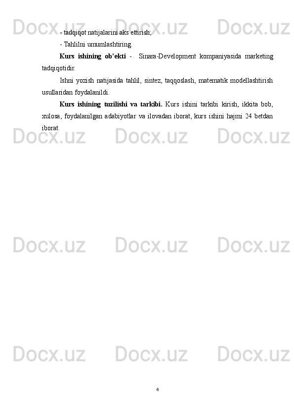 - tadqiqot natijalarini aks ettirish;
- Tahlilni umumlashtiring.
Kurs   ishining   ob’ekti   -     Sinara-Development   kompaniyasida   marketing
tadqiqotidir.
Ishni   yozish   natijasida   tahlil,   sintez,   taqqoslash,   matematik   modellashtirish
usullaridan foydalanildi.
Kurs   ishining   tuzilishi   va   tarkibi.   Kurs   ishini   tarkibi   kirish,   ikkita   bob,
xulosa,   foydalanilgan   adabiyotlar   va   ilovadan   iborat,   kurs   ishini   hajmi   24   betdan
iborat.
4 