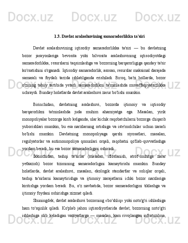 1.3. Davlat aralashuvining samaradorlikka ta'siri
Davlat   aralashuvining   iqtisodiy   samaradorlikka   ta'siri   —   bu   davlatning
bozor   jarayonlariga   bevosita   yoki   bilvosita   aralashuvining   iqtisodiyotdagi
samaradorlikka, resurslarni taqsimlashga va bozorning barqarorligiga qanday ta'sir
ko'rsatishini o'rganadi. Iqtisodiy samaradorlik, asosan, resurslar maksimal darajada
samarali   va   foydali   tarzda   ishlatilganda   erishiladi.   Biroq,   ba'zi   hollarda,   bozor
o'zining   tabiiy   tartibida   yetarli   samaradorlikni   ta'minlashda   muvaffaqiyatsizlikka
uchraydi. Bunday holatlarda davlat aralashuvi zarur bo'lishi mumkin.
Birinchidan,   davlatning   aralashuvi,   bozorda   ijtimoiy   va   iqtisodiy
barqarorlikni   ta'minlashda   juda   muhim   ahamiyatga   ega.   Masalan,   yirik
monopoliyalar bozorga kirib kelganda, ular kichik raqobatchilarni bozorga chiqarib
yuborishlari   mumkin,   bu   esa   narxlarning   ortishiga   va   iste'molchilar   uchun   zararli
bo'lishi   mumkin.   Davlatning   monopoliyaga   qarshi   siyosatlari,   masalan,
regulyatorlar   va   antimonopoliya   qonunlari   orqali,   raqobatni   qo'llab-quvvatlashga
yordam beradi, bu esa bozor samaradorligini oshiradi.
Ikkinchidan,   tashqi   ta'sirlar   (masalan,   ifloslanish,   atrof-muhitga   zarar
yetkazish)   bozor   tizimining   samaradorligini   kamaytirishi   mumkin.   Bunday
holatlarda,   davlat   aralashuvi,   masalan,   ekologik   standartlar   va   soliqlar   orqali,
tashqi   ta'sirlarni   kamaytirishga   va   ijtimoiy   xarajatlarni   ichki   bozor   narxlariga
kiritishga   yordam   beradi.   Bu,   o'z   navbatida,   bozor   samaradorligini   tiklashga   va
ijtimoiy foydani oshirishga xizmat qiladi.
Shuningdek, davlat aralashuvi bozorning «bo'shliq» yoki noto'g'ri ishlashiga
ham   to'sqinlik   qiladi.   Ko'plab   jahon   iqtisodiyotlarida   davlat,   bozorning   noto'g'ri
ishlashiga   olib   keladigan   vaziyatlarga   —   masalan,   kam   rivojlangan   infratuzilma, 