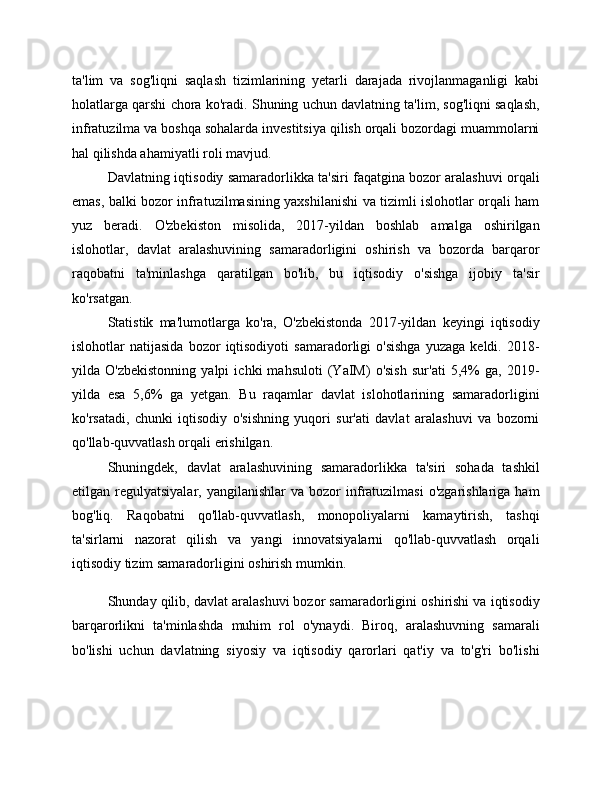 ta'lim   va   sog'liqni   saqlash   tizimlarining   yetarli   darajada   rivojlanmaganligi   kabi
holatlarga qarshi chora ko'radi. Shuning uchun davlatning ta'lim, sog'liqni saqlash,
infratuzilma va boshqa sohalarda investitsiya qilish orqali bozordagi muammolarni
hal qilishda ahamiyatli roli mavjud.
Davlatning iqtisodiy samaradorlikka ta'siri faqatgina bozor aralashuvi orqali
emas, balki bozor infratuzilmasining yaxshilanishi va tizimli islohotlar orqali ham
yuz   beradi.   O'zbekiston   misolida,   2017-yildan   boshlab   amalga   oshirilgan
islohotlar,   davlat   aralashuvining   samaradorligini   oshirish   va   bozorda   barqaror
raqobatni   ta'minlashga   qaratilgan   bo'lib,   bu   iqtisodiy   o'sishga   ijobiy   ta'sir
ko'rsatgan.
Statistik   ma'lumotlarga   ko'ra,   O'zbekistonda   2017-yildan   keyingi   iqtisodiy
islohotlar   natijasida   bozor   iqtisodiyoti   samaradorligi   o'sishga   yuzaga   keldi.   2018-
yilda   O'zbekistonning   yalpi   ichki   mahsuloti   (YaIM)   o'sish   sur'ati   5,4%   ga,   2019-
yilda   esa   5,6%   ga   yetgan.   Bu   raqamlar   davlat   islohotlarining   samaradorligini
ko'rsatadi,   chunki   iqtisodiy   o'sishning   yuqori   sur'ati   davlat   aralashuvi   va   bozorni
qo'llab-quvvatlash orqali erishilgan.
Shuningdek,   davlat   aralashuvining   samaradorlikka   ta'siri   sohada   tashkil
etilgan  regulyatsiyalar,  yangilanishlar  va  bozor  infratuzilmasi   o'zgarishlariga  ham
bog'liq.   Raqobatni   qo'llab-quvvatlash,   monopoliyalarni   kamaytirish,   tashqi
ta'sirlarni   nazorat   qilish   va   yangi   innovatsiyalarni   qo'llab-quvvatlash   orqali
iqtisodiy tizim samaradorligini oshirish mumkin.
Shunday qilib, davlat aralashuvi bozor samaradorligini oshirishi va iqtisodiy
barqarorlikni   ta'minlashda   muhim   rol   o'ynaydi.   Biroq,   aralashuvning   samarali
bo'lishi   uchun   davlatning   siyosiy   va   iqtisodiy   qarorlari   qat'iy   va   to'g'ri   bo'lishi 