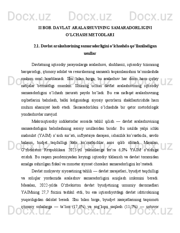 II BOB. DAVLAT ARALASHUVINING SAMARADORLIGINI
O’LCHASH METODLARI
2.1. Davlat aralashuvining samaradorligini o’lchashda qo’llaniladigan
usullar
Davlatning iqtisodiy jarayonlarga aralashuvi, shubhasiz,  iqtisodiy tizimning
barqarorligi, ijtimoiy adolat va resurslarning samarali taqsimlanishini ta’minlashda
muhim   omil   hisoblanadi.   Shu   bilan   birga,   bu   aralashuv   har   doim   ham   ijobiy
natijalar   bermasligi   mumkin.   Shuning   uchun   davlat   aralashuvining   iqtisodiy
samaradorligini   o’lchash   zarurati   paydo   bo’ladi.   Bu   esa   nafaqat   aralashuvning
oqibatlarini   baholash,   balki   kelgusidagi   siyosiy   qarorlarni   shakllantirishda   ham
muhim   ahamiyat   kasb   etadi.   Samaradorlikni   o’lchashda   bir   qator   metodologik
yondashuvlar mavjud.
Makroiqtisodiy   indikatorlar   asosida   tahlil   qilish   —   davlat   aralashuvining
samaradorligini   baholashning   asosiy   usullaridan   biridir.   Bu   usulda   yalpi   ichki
mahsulot   (YAIM)   o’sish   sur’ati,   inflyatsiya   darajasi,   ishsizlik   ko’rsatkichi,   savdo
balansi,   budjet   taqchilligi   kabi   ko’rsatkichlar   asos   qilib   olinadi.   Masalan,
O’zbekiston   Respublikasi   2023-yil   yakunlariga   ko’ra   6,0%   YAIM   o’sishiga
erishdi.   Bu   raqam   pandemiyadan   keyingi   iqtisodiy   tiklanish   va   davlat   tomonidan
amalga oshirilgan fiskal va monetar siyosat choralari samaradorligini ko’rsatadi.
Davlat moliyaviy siyosatining tahlili — davlat xarajatlari, byudjet taqchilligi
va   soliqlar   yordamida   aralashuv   samaradorligini   aniqlash   imkonini   beradi.
Masalan,   2022-yilda   O’zbekiston   davlat   byudjetining   umumiy   daromadlari
YAIMning   27,7   foizini   tashkil   etdi,   bu   esa   iqtisodiyotdagi   davlat   ishtirokining
yuqoriligidan   dalolat   beradi.   Shu   bilan   birga,   byudjet   xarajatlarining   taqsimoti
ijtimoiy   sohalarga   —   ta’lim   (17,6%)   va   sog’liqni   saqlash   (11,2%)   —   ustuvor 