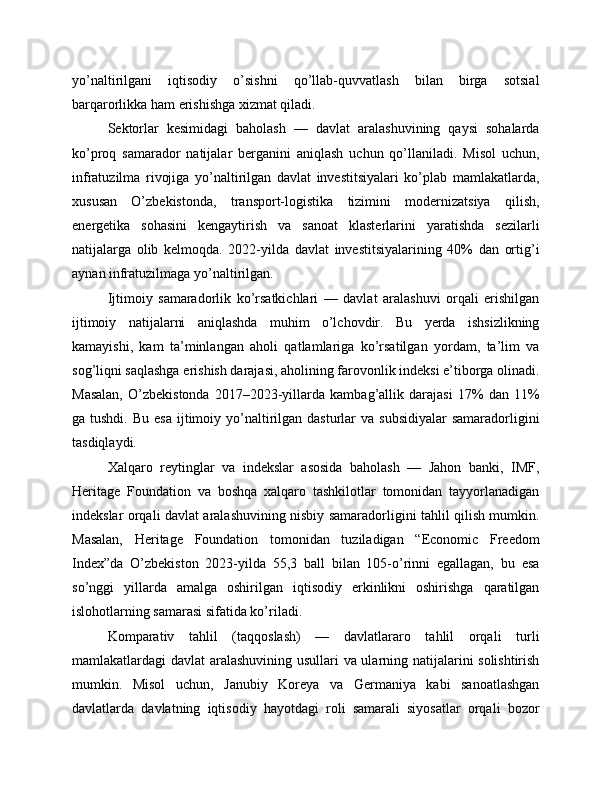 yo’naltirilgani   iqtisodiy   o’sishni   qo’llab-quvvatlash   bilan   birga   sotsial
barqarorlikka ham erishishga xizmat qiladi.
Sektorlar   kesimidagi   baholash   —   davlat   aralashuvining   qaysi   sohalarda
ko’proq   samarador   natijalar   berganini   aniqlash   uchun   qo’llaniladi.   Misol   uchun,
infratuzilma   rivojiga   yo’naltirilgan   davlat   investitsiyalari   ko’plab   mamlakatlarda,
xususan   O’zbekistonda,   transport-logistika   tizimini   modernizatsiya   qilish,
energetika   sohasini   kengaytirish   va   sanoat   klasterlarini   yaratishda   sezilarli
natijalarga   olib   kelmoqda.   2022-yilda   davlat   investitsiyalarining   40%   dan   ortig’i
aynan infratuzilmaga yo’naltirilgan.
Ijtimoiy   samaradorlik   ko’rsatkichlari   —   davlat   aralashuvi   orqali   erishilgan
ijtimoiy   natijalarni   aniqlashda   muhim   o’lchovdir.   Bu   yerda   ishsizlikning
kamayishi,   kam   ta’minlangan   aholi   qatlamlariga   ko’rsatilgan   yordam,   ta’lim   va
sog’liqni saqlashga erishish darajasi, aholining farovonlik indeksi e’tiborga olinadi.
Masalan,   O’zbekistonda   2017–2023-yillarda   kambag’allik   darajasi   17%   dan   11%
ga tushdi.  Bu  esa   ijtimoiy  yo’naltirilgan  dasturlar  va  subsidiyalar  samaradorligini
tasdiqlaydi.
Xalqaro   reytinglar   va   indekslar   asosida   baholash   —   Jahon   banki,   IMF,
Heritage   Foundation   va   boshqa   xalqaro   tashkilotlar   tomonidan   tayyorlanadigan
indekslar orqali davlat aralashuvining nisbiy samaradorligini tahlil qilish mumkin.
Masalan,   Heritage   Foundation   tomonidan   tuziladigan   “Economic   Freedom
Index”da   O’zbekiston   2023-yilda   55,3   ball   bilan   105-o’rinni   egallagan,   bu   esa
so’nggi   yillarda   amalga   oshirilgan   iqtisodiy   erkinlikni   oshirishga   qaratilgan
islohotlarning samarasi sifatida ko’riladi.
Komparativ   tahlil   (taqqoslash)   —   davlatlararo   tahlil   orqali   turli
mamlakatlardagi davlat aralashuvining usullari va ularning natijalarini solishtirish
mumkin.   Misol   uchun,   Janubiy   Koreya   va   Germaniya   kabi   sanoatlashgan
davlatlarda   davlatning   iqtisodiy   hayotdagi   roli   samarali   siyosatlar   orqali   bozor 