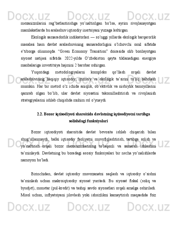 mexanizmlarini   rag’batlantirishga   yo’naltirilgan   bo’lsa,   ayrim   rivojlanayotgan
mamlakatlarda bu aralashuv iqtisodiy inertsiyani yuzaga keltirgan.
Ekologik samaradorlik indikatorlari — so’nggi yillarda ekologik barqarorlik
masalasi   ham   davlat   aralashuvining   samaradorligini   o’lchovchi   omil   sifatida
e’tiborga   olinmoqda.   “Green   Economy   Transition”   doirasida   olib   borilayotgan
siyosat   natijasi   sifatida   2022-yilda   O’zbekiston   qayta   tiklanadigan   energiya
manbalariga investitsiya hajmini 2 barobar oshirgan.
Yuqoridagi   metodologiyalarni   kompleks   qo’llash   orqali   davlat
aralashuvining   haqiqiy   iqtisodiy,   ijtimoiy   va   ekologik   ta’sirini   to’liq   baholash
mumkin.   Har   bir   metod   o’z   ichida   aniqlik,   ob’ektivlik   va   nisbiylik   tamoyillarini
qamrab   olgan   bo’lib,   ular   davlat   siyosatini   takomillashtirish   va   rivojlanish
strategiyalarini ishlab chiqishda muhim rol o’ynaydi.
2.2. Bozor iqtisodiyoti sharoitida davlatning iqtisodiyotni tartibga
solishdagi funksiyalari
Bozor   iqtisodiyoti   sharoitida   davlat   bevosita   ishlab   chiqarish   bilan
shug’ullanmaydi,   balki   iqtisodiy   faoliyatni   muvofiqlashtirish,   tartibga   solish   va
yo’naltirish   orqali   bozor   mexanizmlarining   to’laqonli   va   samarali   ishlashini
ta’minlaydi.   Davlatning   bu   boradagi   asosiy   funksiyalari   bir   necha   yo’nalishlarda
namoyon bo’ladi.
Birinchidan,   davlat   iqtisodiy   muvozanatni   saqlash   va   iqtisodiy   o’sishni
ta’minlash   uchun   makroiqtisodiy   siyosat   yuritadi.   Bu   siyosat   fiskal   (soliq   va
byudjet), monetar (pul-kredit) va tashqi savdo siyosatlari orqali amalga oshiriladi.
Misol   uchun,   inflyatsiyani   jilovlash   yoki   ishsizlikni   kamaytirish   maqsadida   foiz 
