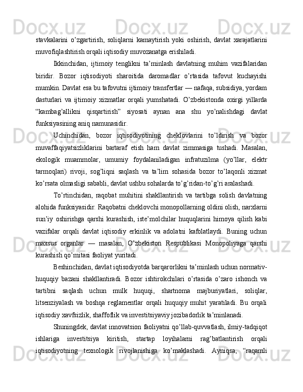 stavkalarini   o’zgartirish,   soliqlarni   kamaytirish   yoki   oshirish,   davlat   xarajatlarini
muvofiqlashtirish orqali iqtisodiy muvozanatga erishiladi.
Ikkinchidan,   ijtimoiy   tenglikni   ta’minlash   davlatning   muhim   vazifalaridan
biridir.   Bozor   iqtisodiyoti   sharoitida   daromadlar   o’rtasida   tafovut   kuchayishi
mumkin. Davlat esa bu tafovutni ijtimoiy transfertlar — nafaqa, subsidiya, yordam
dasturlari   va   ijtimoiy   xizmatlar   orqali   yumshatadi.   O’zbekistonda   oxirgi   yillarda
“kambag’allikni   qisqartirish”   siyosati   aynan   ana   shu   yo’nalishdagi   davlat
funksiyasining aniq namunasidir.
Uchinchidan,   bozor   iqtisodiyotining   cheklovlarini   to’ldirish   va   bozor
muvaffaqiyatsizliklarini   bartaraf   etish   ham   davlat   zimmasiga   tushadi.   Masalan,
ekologik   muammolar,   umumiy   foydalaniladigan   infratuzilma   (yo’llar,   elektr
tarmoqlari)   rivoji,   sog’liqni   saqlash   va   ta’lim   sohasida   bozor   to’laqonli   xizmat
ko’rsata olmasligi sababli, davlat ushbu sohalarda to’g’ridan-to’g’ri aralashadi.
To’rtinchidan,   raqobat   muhitini   shakllantirish   va   tartibga   solish   davlatning
alohida funksiyasidir. Raqobatni cheklovchi monopollarning oldini olish, narxlarni
sun’iy   oshirishga   qarshi   kurashish,   iste’molchilar   huquqlarini   himoya   qilish   kabi
vazifalar   orqali   davlat   iqtisodiy   erkinlik   va   adolatni   kafolatlaydi.   Buning   uchun
maxsus   organlar   —   masalan,   O’zbekiston   Respublikasi   Monopoliyaga   qarshi
kurashish qo’mitasi faoliyat yuritadi.
Beshinchidan, davlat iqtisodiyotda barqarorlikni ta’minlash uchun normativ-
huquqiy   bazani   shakllantiradi.   Bozor   ishtirokchilari   o’rtasida   o’zaro   ishonch   va
tartibni   saqlash   uchun   mulk   huquqi,   shartnoma   majburiyatlari,   soliqlar,
litsenziyalash   va   boshqa   reglamentlar   orqali   huquqiy   muhit   yaratiladi.   Bu   orqali
iqtisodiy xavfsizlik, shaffoflik va investitsiyaviy jozibadorlik ta’minlanadi.
Shuningdek, davlat innovatsion faoliyatni qo’llab-quvvatlash, ilmiy-tadqiqot
ishlariga   investitsiya   kiritish,   startap   loyihalarni   rag’batlantirish   orqali
iqtisodiyotning   texnologik   rivojlanishiga   ko’maklashadi.   Ayniqsa,   “raqamli 