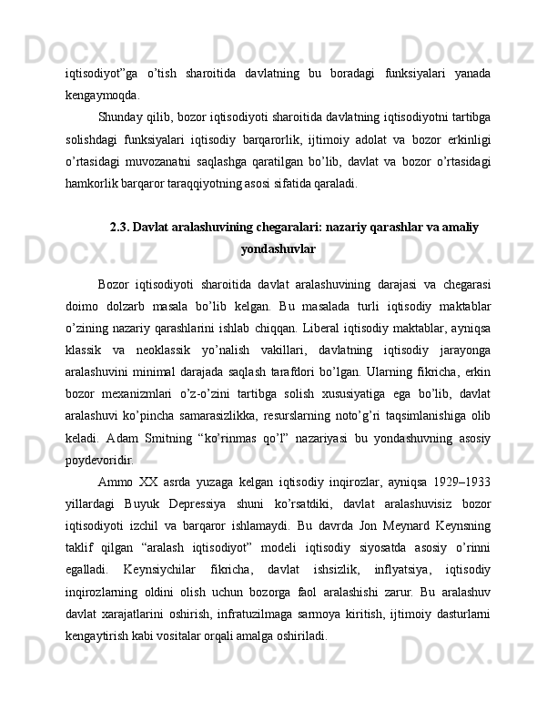 iqtisodiyot”ga   o’tish   sharoitida   davlatning   bu   boradagi   funksiyalari   yanada
kengaymoqda.
Shunday qilib, bozor iqtisodiyoti sharoitida davlatning iqtisodiyotni tartibga
solishdagi   funksiyalari   iqtisodiy   barqarorlik,   ijtimoiy   adolat   va   bozor   erkinligi
o’rtasidagi   muvozanatni   saqlashga   qaratilgan   bo’lib,   davlat   va   bozor   o’rtasidagi
hamkorlik barqaror taraqqiyotning asosi sifatida qaraladi.
2.3. Davlat aralashuvining chegaralari: nazariy qarashlar va amaliy
yondashuvlar
Bozor   iqtisodiyoti   sharoitida   davlat   aralashuvining   darajasi   va   chegarasi
doimo   dolzarb   masala   bo’lib   kelgan.   Bu   masalada   turli   iqtisodiy   maktablar
o’zining   nazariy   qarashlarini   ishlab   chiqqan.   Liberal   iqtisodiy   maktablar,   ayniqsa
klassik   va   neoklassik   yo’nalish   vakillari,   davlatning   iqtisodiy   jarayonga
aralashuvini   minimal   darajada   saqlash   tarafdori   bo’lgan.   Ularning   fikricha,   erkin
bozor   mexanizmlari   o’z-o’zini   tartibga   solish   xususiyatiga   ega   bo’lib,   davlat
aralashuvi   ko’pincha   samarasizlikka,   resurslarning   noto’g’ri   taqsimlanishiga   olib
keladi.   Adam   Smitning   “ko’rinmas   qo’l”   nazariyasi   bu   yondashuvning   asosiy
poydevoridir.
Ammo   XX   asrda   yuzaga   kelgan   iqtisodiy   inqirozlar,   ayniqsa   1929–1933
yillardagi   Buyuk   Depressiya   shuni   ko’rsatdiki,   davlat   aralashuvisiz   bozor
iqtisodiyoti   izchil   va   barqaror   ishlamaydi.   Bu   davrda   Jon   Meynard   Keynsning
taklif   qilgan   “aralash   iqtisodiyot”   modeli   iqtisodiy   siyosatda   asosiy   o’rinni
egalladi.   Keynsiychilar   fikricha,   davlat   ishsizlik,   inflyatsiya,   iqtisodiy
inqirozlarning   oldini   olish   uchun   bozorga   faol   aralashishi   zarur.   Bu   aralashuv
davlat   xarajatlarini   oshirish,   infratuzilmaga   sarmoya   kiritish,   ijtimoiy   dasturlarni
kengaytirish kabi vositalar orqali amalga oshiriladi. 