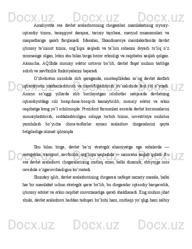Amaliyotda   esa   davlat   aralashuvining   chegaralari   mamlakatning   siyosiy-
iqtisodiy   tizimi,   taraqqiyot   darajasi,   tarixiy   tajribasi,   mavjud   muammolari   va
maqsadlariga   qarab   farqlanadi.   Masalan,   Skandinaviya   mamlakatlarida   davlat
ijtimoiy   ta’minot   tizimi,   sog’liqni   saqlash   va   ta’lim   sohasini   deyarli   to’liq   o’z
zimmasiga olgan, lekin shu bilan birga bozor erkinligi va raqobatni saqlab qolgan.
Aksincha,   AQShda   xususiy   sektor   ustuvor   bo’lib,   davlat   faqat   muhim   tartibga
solish va xavfsizlik funksiyalarini bajaradi.
O’zbekiston   misolida   olib   qaraganda,   mustaqillikdan   so’ng   davlat   dastlab
iqtisodiyotni   markazlashtirish   va   muvofiqlashtirish   yo’nalishida   faol   rol   o’ynadi.
Ammo   so’nggi   yillarda   olib   borilayotgan   islohotlar   natijasida   davlatning
iqtisodiyotdagi   roli   bosqichma-bosqich   kamaytirilib,   xususiy   sektor   va   erkin
raqobatga keng yo’l ochilmoqda. Prezident farmonlari asosida davlat korxonalarini
xususiylashtirish,   soddalashtirilgan   soliqqa   tortish   tizimi,   investitsiya   muhitini
yaxshilash   bo’yicha   chora-tadbirlar   aynan   aralashuv   chegaralarini   qayta
belgilashga xizmat qilmoqda.
Shu   bilan   birga,   davlat   ba’zi   strategik   ahamiyatga   ega   sohalarda   —
energetika, transport, xavfsizlik, sog’liqni saqlashda — nazoratni saqlab qoladi. Bu
esa   davlat   aralashuvi   chegaralarining   mutlaq   emas,   balki   dinamik,   ehtiyojga   mos
ravishda o’zgaruvchanligini ko’rsatadi.
Shunday qilib, davlat aralashuvining chegarasi nafaqat nazariy masala, balki
har bir mamlakat uchun strategik qaror bo’lib, bu chegaralar iqtisodiy barqarorlik,
ijtimoiy adolat va erkin raqobat muvozanatiga qarab shakllanadi. Eng muhim jihat
shuki, davlat aralashuvi haddan tashqari bo’lishi ham, mutlaqo yo’qligi ham salbiy 