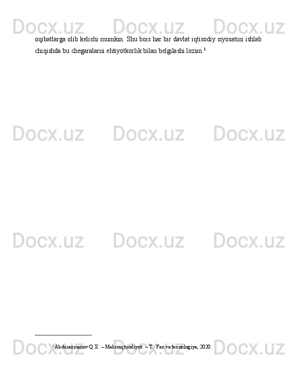 oqibatlarga olib kelishi mumkin. Shu bois har bir davlat iqtisodiy siyosatini ishlab
chiqishda bu chegaralarni ehtiyotkorlik bilan belgilashi lozim. 3
3
  Abduraxmanov Q.X. – Makroiqtisodiyot. – T.: Fan va texnologiya, 2020. 