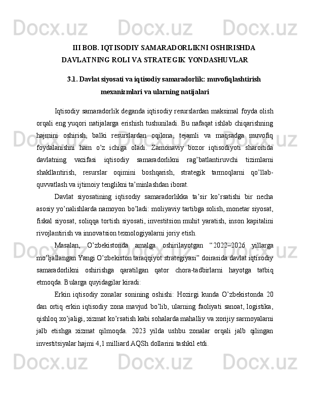 III BOB. IQTISODIY SAMARADORLIKNI OSHIRISHDA
DAVLATNING ROLI VA STRATEGIK YONDASHUVLAR
3.1. Davlat siyosati va iqtisodiy samaradorlik: muvofiqlashtirish
mexanizmlari va ularning natijalari
Iqtisodiy samaradorlik deganda iqtisodiy resurslardan maksimal foyda olish
orqali eng yuqori natijalarga erishish tushuniladi. Bu nafaqat ishlab chiqarishning
hajmini   oshirish,   balki   resurslardan   oqilona,   tejamli   va   maqsadga   muvofiq
foydalanishni   ham   o’z   ichiga   oladi.   Zamonaviy   bozor   iqtisodiyoti   sharoitida
davlatning   vazifasi   iqtisodiy   samaradorlikni   rag’batlantiruvchi   tizimlarni
shakllantirish,   resurslar   oqimini   boshqarish,   strategik   tarmoqlarni   qo’llab-
quvvatlash va ijtimoiy tenglikni ta’minlashdan iborat.
Davlat   siyosatining   iqtisodiy   samaradorlikka   ta’sir   ko’rsatishi   bir   necha
asosiy yo’nalishlarda namoyon bo’ladi: moliyaviy tartibga solish, monetar siyosat,
fiskal  siyosat,  soliqqa tortish siyosati,  investitsion muhit yaratish, inson kapitalini
rivojlantirish va innovatsion texnologiyalarni joriy etish.
Masalan,   O’zbekistonda   amalga   oshirilayotgan   “2022–2026   yillarga
mo’ljallangan Yangi O’zbekiston taraqqiyot strategiyasi” doirasida davlat iqtisodiy
samaradorlikni   oshirishga   qaratilgan   qator   chora-tadbirlarni   hayotga   tatbiq
etmoqda. Bularga quyidagilar kiradi:
Erkin   iqtisodiy   zonalar   sonining   oshishi:   Hozirgi   kunda   O’zbekistonda   20
dan   ortiq   erkin   iqtisodiy   zona   mavjud   bo’lib,   ularning   faoliyati   sanoat,   logistika,
qishloq xo’jaligi, xizmat ko’rsatish kabi sohalarda mahalliy va xorijiy sarmoyalarni
jalb   etishga   xizmat   qilmoqda.   2023   yilda   ushbu   zonalar   orqali   jalb   qilingan
investitsiyalar hajmi 4,1 milliard AQSh dollarini tashkil etdi. 