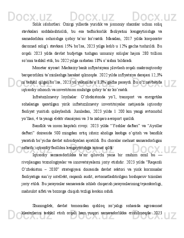 Solik   islohotlari:   Oxirgi   yillarda   yuridik   va   jismoniy   shaxslar   uchun   soliq
stavkalari   soddalashtirildi,   bu   esa   tadbirkorlik   faoliyatini   kengaytirishga   va
samadorlikni   oshirishga   ijobiy   ta’sir   ko’rsatdi.   Masalan,   2017   yilda   korporativ
daromad solig’i stavkasi  15% bo’lsa, 2023 yilga kelib u 12% gacha tushirildi. Bu
orqali   2023   yilda   davlat   budjetiga   tushgan   umumiy   soliqlar   hajmi   280   trillion
so’mni tashkil etdi, bu 2022 yilga nisbatan 18% o’sishni bildiradi.
Monetar siyosat: Markaziy bank inflyatsiyani jilovlash orqali makroiqtisodiy
barqarorlikni ta’minlashga harakat qilmoqda. 2022 yilda inflyatsiya darajasi 12,3%
ni tashkil qilgan bo’lsa, 2023 yil yakunida u 8,8% gacha pasaydi. Bu o’z navbatida
iqtisodiy ishonch va investitsion muhitga ijobiy ta’sir ko’rsatdi.
Infratuzilmaviy   loyihalar:   O’zbekistonda   yo’l,   transport   va   energetika
sohalariga   qaratilgan   yirik   infratuzilmaviy   investitsiyalar   natijasida   iqtisodiy
faoliyat   yuritish   qulaylashdi.   Jumladan,   2023   yilda   1   200   km   yangi   avtomobil
yo’llari, 4 ta yangi elektr stansiyasi va 3 ta xalqaro aeroport qurildi.
Bandlik   va   inson   kapitali   rivoji:   2023   yilda   “Yoshlar   daftari”   va   “Ayollar
daftari”   doirasida   500   mingdan   ortiq   ishsiz   aholiga   kasbga   o’qitish   va   bandlik
yaratish bo’yicha davlat subsidiyalari ajratildi. Bu choralar mehnat samaradorligini
oshirib, iqtisodiy faollikni kengaytirishga xizmat qildi.
Iqtisodiy   samaradorlikka   ta’sir   qiluvchi   yana   bir   muhim   omil   bu   —
rivojlangan texnologiyalar va innovatsiyalarni joriy etishdir. 2023 yilda “Raqamli
O’zbekiston   –   2030”   strategiyasi   doirasida   davlat   sektori   va   yirik   korxonalar
faoliyatiga   sun’iy   intellekt,   raqamli   audit,   avtomatlashtirilgan  boshqaruv   tizimlari
joriy etildi. Bu jarayonlar samarasida ishlab chiqarish jarayonlarining tejamkorligi,
mahsulot sifati va bozorga chiqish tezligi keskin oshdi.
Shuningdek,   davlat   tomonidan   qishloq   xo’jaligi   sohasida   agrosanoat
klasterlarini   tashkil   etish   orqali   ham   yuqori   samaradorlikka   erishilmoqda.   2023 