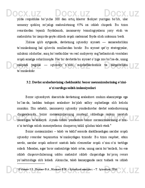 yilda   respublika   bo’yicha   300   dan   ortiq   klaster   faoliyat   yuritgan   bo’lib,   ular
umumiy   qishloq   xo’jaligi   mahsulotining   45%   ini   ishlab   chiqardi.   Bu   tizim
resurslardan   tejamli   foydalanish,   zamonaviy   texnologiyalarni   joriy   etish   va
mahsulotni bir zanjirda qayta ishlash orqali maksimal foyda olish imkonini berdi.
Xulosa   qilib   aytganda,   davlatning   iqtisodiy   siyosati   —   samaradorlikni
ta’minlashning   hal   qiluvchi   omillaridan   biridir.   Bu   siyosat   qat’iy   strategiyalar,
uzluksiz islohotlar, aniq ko’rsatkichlar va real moliyaviy rag’batlantirish vositalari
orqali amalga oshirilmoqda. Har bir davlatda bu siyosat o’ziga xos bo’lsa-da, uning
maqsadi   yagona   —   iqtisodiy   o’sish,   raqobatbardoshlik   va   barqarorlikni
ta’minlashdir.
3.2. Davlat aralashuvining cheklanishi: bozor mexanizmlarining o’zini-
o’zi tartibga solish imkoniyatlari
Bozor   iqtisodiyoti   sharoitida   davlatning   aralashuvi   muhim   ahamiyatga   ega
bo’lsa-da,   haddan   tashqari   aralashuv   ko’plab   salbiy   oqibatlarga   olib   kelishi
mumkin.   Shu   sababli,   zamonaviy   iqtisodiy   yondashuvlar   davlat   aralashuvining
chegaralanishi,   bozor   mexanizmlarining   mustaqil   ishlashiga   imkon   yaratish
zarurligini   ta’kidlaydi.   Aynan   ushbu   yondashuv   bozor   mexanizmlarining   o’zini-
o’zi tartibga solish xususiyatlarini chuqurroq tahlil qilishni talab etadi. 4
Bozor   mexanizmlari   –   talab   va   taklif   asosida   shakllanadigan   narxlar   orqali
iqtisodiy   resurslar   taqsimotini   ta’minlaydigan   tizimdir.   Bu   tizim   raqobat,   erkin
savdo,   narxlar   orqali   axborot   uzatish   kabi   elementlar   orqali   o’zini-o’zi   tartibga
soladi. Masalan,  agar biror mahsulotga talab ortsa, uning narxi ko’tariladi, bu esa
ishlab   chiqaruvchilarning   ushbu   mahsulot   ishlab   chiqarishga   ko’proq   resurs
yo’naltirishiga   olib   keladi.   Aksincha,   talab   kamayganda   narx   tushadi   va   ishlab
4
  G‘ulomov S.S., Hasanov B.A., Mirzayev B.M. – Iqtisodiyot nazariyasi. – T.: Iqtisodiyot, 2016. 