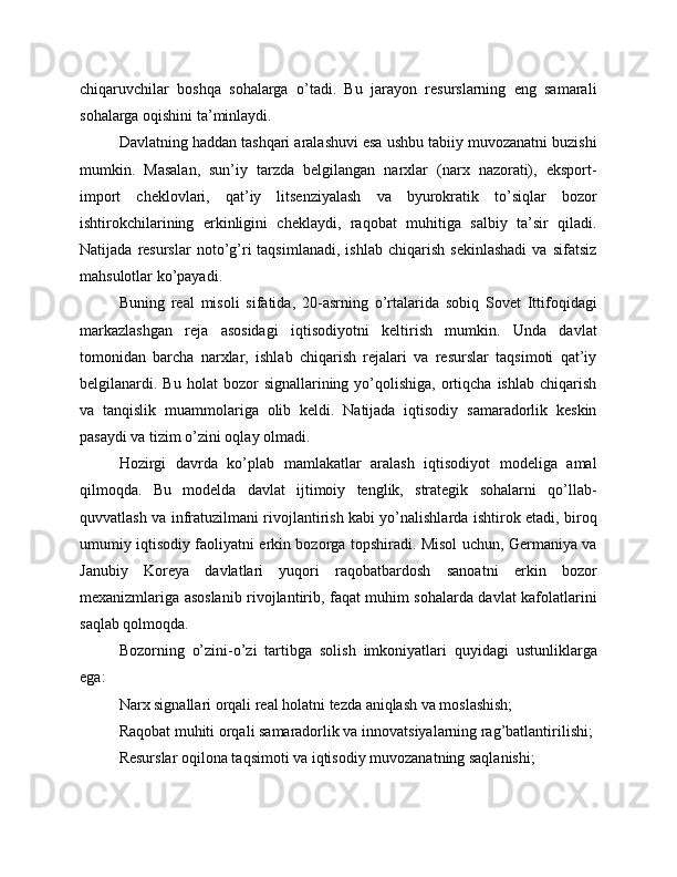 chiqaruvchilar   boshqa   sohalarga   o’tadi.   Bu   jarayon   resurslarning   eng   samarali
sohalarga oqishini ta’minlaydi.
Davlatning haddan tashqari aralashuvi esa ushbu tabiiy muvozanatni buzishi
mumkin.   Masalan,   sun’iy   tarzda   belgilangan   narxlar   (narx   nazorati),   eksport-
import   cheklovlari,   qat’iy   litsenziyalash   va   byurokratik   to’siqlar   bozor
ishtirokchilarining   erkinligini   cheklaydi,   raqobat   muhitiga   salbiy   ta’sir   qiladi.
Natijada   resurslar   noto’g’ri   taqsimlanadi,   ishlab   chiqarish   sekinlashadi   va  sifatsiz
mahsulotlar ko’payadi.
Buning   real   misoli   sifatida,   20-asrning   o’rtalarida   sobiq   Sovet   Ittifoqidagi
markazlashgan   reja   asosidagi   iqtisodiyotni   keltirish   mumkin.   Unda   davlat
tomonidan   barcha   narxlar,   ishlab   chiqarish   rejalari   va   resurslar   taqsimoti   qat’iy
belgilanardi.  Bu  holat   bozor   signallarining  yo’qolishiga,   ortiqcha  ishlab   chiqarish
va   tanqislik   muammolariga   olib   keldi.   Natijada   iqtisodiy   samaradorlik   keskin
pasaydi va tizim o’zini oqlay olmadi.
Hozirgi   davrda   ko’plab   mamlakatlar   aralash   iqtisodiyot   modeliga   amal
qilmoqda.   Bu   modelda   davlat   ijtimoiy   tenglik,   strategik   sohalarni   qo’llab-
quvvatlash va infratuzilmani rivojlantirish kabi yo’nalishlarda ishtirok etadi, biroq
umumiy iqtisodiy faoliyatni erkin bozorga topshiradi. Misol uchun, Germaniya va
Janubiy   Koreya   davlatlari   yuqori   raqobatbardosh   sanoatni   erkin   bozor
mexanizmlariga asoslanib rivojlantirib, faqat muhim sohalarda davlat kafolatlarini
saqlab qolmoqda.
Bozorning   o’zini-o’zi   tartibga   solish   imkoniyatlari   quyidagi   ustunliklarga
ega:
Narx signallari orqali real holatni tezda aniqlash va moslashish;
Raqobat muhiti orqali samaradorlik va innovatsiyalarning rag’batlantirilishi;
Resurslar oqilona taqsimoti va iqtisodiy muvozanatning saqlanishi; 