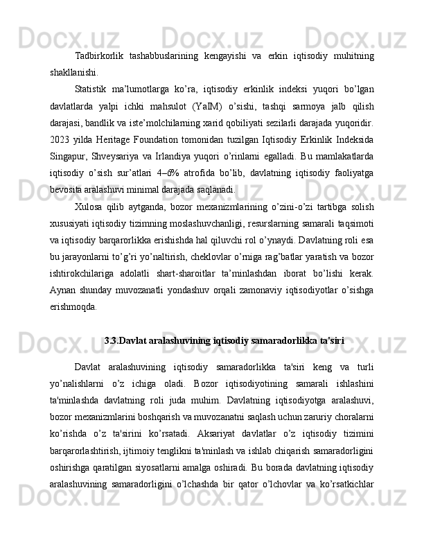 Tadbirkorlik   tashabbuslarining   kengayishi   va   erkin   iqtisodiy   muhitning
shakllanishi.
Statistik   ma’lumotlarga   ko’ra,   iqtisodiy   erkinlik   indeksi   yuqori   bo’lgan
davlatlarda   yalpi   ichki   mahsulot   (YaIM)   o’sishi,   tashqi   sarmoya   jalb   qilish
darajasi, bandlik va iste’molchilarning xarid qobiliyati sezilarli darajada yuqoridir.
2023   yilda   Heritage   Foundation   tomonidan   tuzilgan   Iqtisodiy   Erkinlik   Indeksida
Singapur,   Shveysariya   va   Irlandiya   yuqori   o’rinlarni   egalladi.   Bu   mamlakatlarda
iqtisodiy   o’sish   sur’atlari   4–6%   atrofida   bo’lib,   davlatning   iqtisodiy   faoliyatga
bevosita aralashuvi minimal darajada saqlanadi.
Xulosa   qilib   aytganda,   bozor   mexanizmlarining   o’zini-o’zi   tartibga   solish
xususiyati iqtisodiy tizimning moslashuvchanligi, resurslarning samarali taqsimoti
va iqtisodiy barqarorlikka erishishda hal qiluvchi rol o’ynaydi. Davlatning roli esa
bu jarayonlarni to’g’ri yo’naltirish, cheklovlar o’rniga rag’batlar yaratish va bozor
ishtirokchilariga   adolatli   shart-sharoitlar   ta’minlashdan   iborat   bo’lishi   kerak.
Aynan   shunday   muvozanatli   yondashuv   orqali   zamonaviy   iqtisodiyotlar   o’sishga
erishmoqda.
3.3.Davlat aralashuvining iqtisodiy samaradorlikka ta'siri
Davlat   aralashuvining   iqtisodiy   samaradorlikka   ta'siri   keng   va   turli
yo’nalishlarni   o’z   ichiga   oladi.   Bozor   iqtisodiyotining   samarali   ishlashini
ta'minlashda   davlatning   roli   juda   muhim.   Davlatning   iqtisodiyotga   aralashuvi,
bozor mexanizmlarini boshqarish va muvozanatni saqlash uchun zaruriy choralarni
ko’rishda   o’z   ta'sirini   ko’rsatadi.   Aksariyat   davlatlar   o’z   iqtisodiy   tizimini
barqarorlashtirish, ijtimoiy tenglikni ta'minlash va ishlab chiqarish samaradorligini
oshirishga qaratilgan siyosatlarni  amalga oshiradi. Bu borada davlatning iqtisodiy
aralashuvining   samaradorligini   o’lchashda   bir   qator   o’lchovlar   va   ko’rsatkichlar 