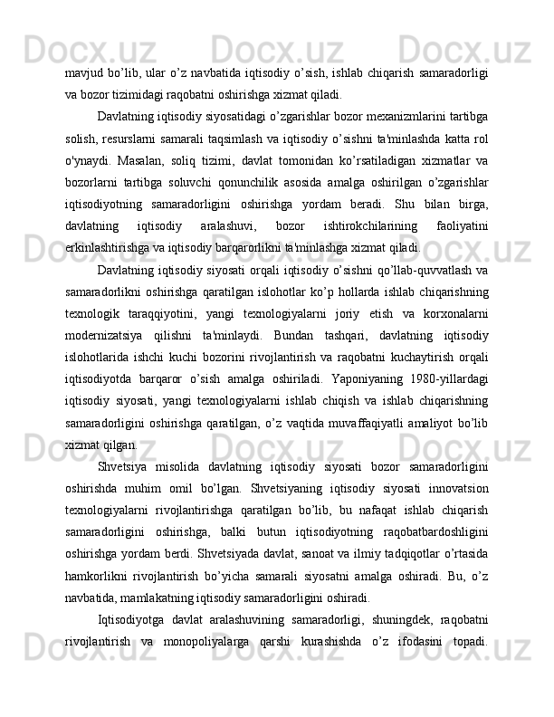 mavjud   bo’lib,   ular   o’z   navbatida   iqtisodiy   o’sish,   ishlab   chiqarish   samaradorligi
va bozor tizimidagi raqobatni oshirishga xizmat qiladi.
Davlatning iqtisodiy siyosatidagi o’zgarishlar bozor mexanizmlarini tartibga
solish,   resurslarni   samarali   taqsimlash   va   iqtisodiy   o’sishni   ta'minlashda   katta   rol
o'ynaydi.   Masalan,   soliq   tizimi,   davlat   tomonidan   ko’rsatiladigan   xizmatlar   va
bozorlarni   tartibga   soluvchi   qonunchilik   asosida   amalga   oshirilgan   o’zgarishlar
iqtisodiyotning   samaradorligini   oshirishga   yordam   beradi.   Shu   bilan   birga,
davlatning   iqtisodiy   aralashuvi,   bozor   ishtirokchilarining   faoliyatini
erkinlashtirishga va iqtisodiy barqarorlikni ta'minlashga xizmat qiladi.
Davlatning iqtisodiy siyosati  orqali  iqtisodiy  o’sishni  qo’llab-quvvatlash  va
samaradorlikni   oshirishga   qaratilgan   islohotlar   ko’p   hollarda   ishlab   chiqarishning
texnologik   taraqqiyotini,   yangi   texnologiyalarni   joriy   etish   va   korxonalarni
modernizatsiya   qilishni   ta'minlaydi.   Bundan   tashqari,   davlatning   iqtisodiy
islohotlarida   ishchi   kuchi   bozorini   rivojlantirish   va   raqobatni   kuchaytirish   orqali
iqtisodiyotda   barqaror   o’sish   amalga   oshiriladi.   Yaponiyaning   1980-yillardagi
iqtisodiy   siyosati,   yangi   texnologiyalarni   ishlab   chiqish   va   ishlab   chiqarishning
samaradorligini   oshirishga   qaratilgan,   o’z   vaqtida   muvaffaqiyatli   amaliyot   bo’lib
xizmat qilgan.
Shvetsiya   misolida   davlatning   iqtisodiy   siyosati   bozor   samaradorligini
oshirishda   muhim   omil   bo’lgan.   Shvetsiyaning   iqtisodiy   siyosati   innovatsion
texnologiyalarni   rivojlantirishga   qaratilgan   bo’lib,   bu   nafaqat   ishlab   chiqarish
samaradorligini   oshirishga,   balki   butun   iqtisodiyotning   raqobatbardoshligini
oshirishga yordam berdi. Shvetsiyada davlat, sanoat va ilmiy tadqiqotlar o’rtasida
hamkorlikni   rivojlantirish   bo’yicha   samarali   siyosatni   amalga   oshiradi.   Bu,   o’z
navbatida, mamlakatning iqtisodiy samaradorligini oshiradi.
Iqtisodiyotga   davlat   aralashuvining   samaradorligi,   shuningdek,   raqobatni
rivojlantirish   va   monopoliyalarga   qarshi   kurashishda   o’z   ifodasini   topadi. 