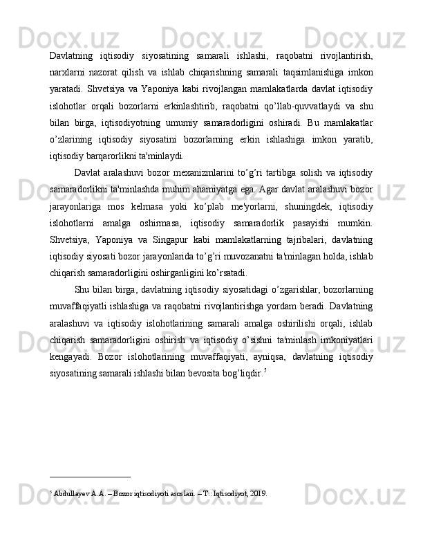 Davlatning   iqtisodiy   siyosatining   samarali   ishlashi,   raqobatni   rivojlantirish,
narxlarni   nazorat   qilish   va   ishlab   chiqarishning   samarali   taqsimlanishiga   imkon
yaratadi.   Shvetsiya   va   Yaponiya   kabi   rivojlangan   mamlakatlarda   davlat   iqtisodiy
islohotlar   orqali   bozorlarni   erkinlashtirib,   raqobatni   qo’llab-quvvatlaydi   va   shu
bilan   birga,   iqtisodiyotning   umumiy   samaradorligini   oshiradi.   Bu   mamlakatlar
o’zlarining   iqtisodiy   siyosatini   bozorlarning   erkin   ishlashiga   imkon   yaratib,
iqtisodiy barqarorlikni ta'minlaydi.
Davlat   aralashuvi   bozor   mexanizmlarini   to’g’ri   tartibga   solish   va   iqtisodiy
samaradorlikni ta'minlashda muhim ahamiyatga ega. Agar davlat aralashuvi bozor
jarayonlariga   mos   kelmasa   yoki   ko’plab   me'yorlarni,   shuningdek,   iqtisodiy
islohotlarni   amalga   oshirmasa,   iqtisodiy   samaradorlik   pasayishi   mumkin.
Shvetsiya,   Yaponiya   va   Singapur   kabi   mamlakatlarning   tajribalari,   davlatning
iqtisodiy siyosati bozor jarayonlarida to’g’ri muvozanatni ta'minlagan holda, ishlab
chiqarish samaradorligini oshirganligini ko’rsatadi.
Shu bilan birga, davlatning iqtisodiy siyosatidagi  o’zgarishlar, bozorlarning
muvaffaqiyatli  ishlashiga  va raqobatni  rivojlantirishga  yordam  beradi. Davlatning
aralashuvi   va   iqtisodiy   islohotlarining   samarali   amalga   oshirilishi   orqali,   ishlab
chiqarish   samaradorligini   oshirish   va   iqtisodiy   o’sishni   ta'minlash   imkoniyatlari
kengayadi.   Bozor   islohotlarining   muvaffaqiyati,   ayniqsa,   davlatning   iqtisodiy
siyosatining samarali ishlashi bilan bevosita bog’liqdir. 5
5
 Abdullayev A.A. – Bozor iqtisodiyoti asoslari. – T.: Iqtisodiyot, 2019. 