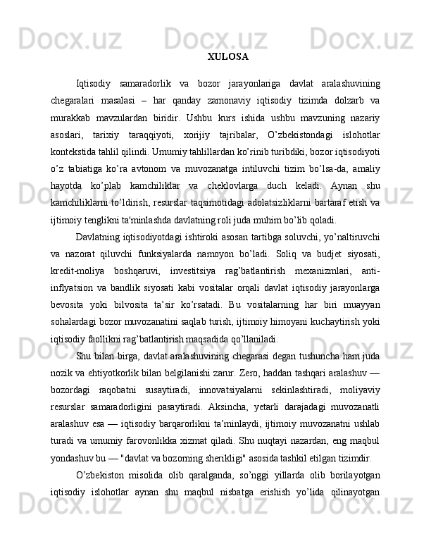 XULOSA
Iqtisodiy   samaradorlik   va   bozor   jarayonlariga   davlat   aralashuvining
chegaralari   masalasi   –   har   qanday   zamonaviy   iqtisodiy   tizimda   dolzarb   va
murakkab   mavzulardan   biridir.   Ushbu   kurs   ishida   ushbu   mavzuning   nazariy
asoslari,   tarixiy   taraqqiyoti,   xorijiy   tajribalar,   O’zbekistondagi   islohotlar
kontekstida tahlil qilindi. Umumiy tahlillardan ko’rinib turibdiki, bozor iqtisodiyoti
o’z   tabiatiga   ko’ra   avtonom   va   muvozanatga   intiluvchi   tizim   bo’lsa-da,   amaliy
hayotda   ko’plab   kamchiliklar   va   cheklovlarga   duch   keladi.   Aynan   shu
kamchiliklarni  to’ldirish, resurslar  taqsimotidagi  adolatsizliklarni  bartaraf  etish va
ijtimoiy tenglikni ta'minlashda davlatning roli juda muhim bo’lib qoladi.
Davlatning iqtisodiyotdagi  ishtiroki asosan  tartibga soluvchi, yo’naltiruvchi
va   nazorat   qiluvchi   funksiyalarda   namoyon   bo’ladi.   Soliq   va   budjet   siyosati,
kredit-moliya   boshqaruvi,   investitsiya   rag’batlantirish   mexanizmlari,   anti-
inflyatsion   va   bandlik   siyosati   kabi   vositalar   orqali   davlat   iqtisodiy   jarayonlarga
bevosita   yoki   bilvosita   ta’sir   ko’rsatadi.   Bu   vositalarning   har   biri   muayyan
sohalardagi bozor muvozanatini saqlab turish, ijtimoiy himoyani kuchaytirish yoki
iqtisodiy faollikni rag’batlantirish maqsadida qo’llaniladi.
Shu bilan birga, davlat aralashuvining chegarasi degan tushuncha ham juda
nozik va ehtiyotkorlik bilan belgilanishi zarur. Zero, haddan tashqari aralashuv —
bozordagi   raqobatni   susaytiradi,   innovatsiyalarni   sekinlashtiradi,   moliyaviy
resurslar   samaradorligini   pasaytiradi.   Aksincha,   yetarli   darajadagi   muvozanatli
aralashuv esa — iqtisodiy barqarorlikni  ta’minlaydi, ijtimoiy muvozanatni ushlab
turadi  va   umumiy  farovonlikka   xizmat   qiladi.  Shu  nuqtayi  nazardan,   eng  maqbul
yondashuv bu — "davlat va bozorning sherikligi" asosida tashkil etilgan tizimdir.
O’zbekiston   misolida   olib   qaralganda,   so’nggi   yillarda   olib   borilayotgan
iqtisodiy   islohotlar   aynan   shu   maqbul   nisbatga   erishish   yo’lida   qilinayotgan 