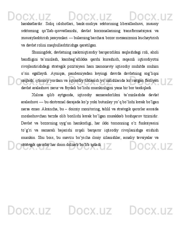 harakatlardir.   Soliq   islohotlari,   bank-moliya   sektorining   liberallashuvi,   xususiy
sektorning   qo’llab-quvvatlanishi,   davlat   korxonalarining   transformatsiyasi   va
xususiylashtirish jarayonlari — bularning barchasi bozor mexanizmini kuchaytirish
va davlat rolini maqbullashtirishga qaratilgan.
Shuningdek, davlatning makroiqtisodiy barqarorlikni  saqlashdagi  roli, aholi
bandligini   ta’minlash,   kambag’allikka   qarshi   kurashish,   raqamli   iqtisodiyotni
rivojlantirishdagi   strategik   pozitsiyasi   ham   zamonaviy   iqtisodiy   muhitda   muhim
o’rin   egallaydi.   Ayniqsa,   pandemiyadan   keyingi   davrda   davlatning   sog’liqni
saqlash, ijtimoiy yordam va iqtisodiy tiklanish yo’nalishlarida ko’rsatgan faoliyati
davlat aralashuvi zarur va foydali bo’lishi mumkinligini yana bir bor tasdiqladi.
Xulosa   qilib   aytganda,   iqtisodiy   samaradorlikni   ta’minlashda   davlat
aralashuvi — bu ekstremal darajada ko’p yoki butunlay yo’q bo’lishi kerak bo’lgan
narsa emas. Aksincha, bu – doimiy monitoring, tahlil va strategik qarorlar asosida
moslashuvchan  tarzda olib borilishi  kerak bo’lgan murakkab boshqaruv tizimidir.
Davlat   va   bozorning   uyg’un   hamkorligi,   har   ikki   tomonning   o’z   funksiyasini
to’g’ri   va   samarali   bajarishi   orqali   barqaror   iqtisodiy   rivojlanishga   erishish
mumkin.   Shu   bois,   bu   mavzu   bo’yicha   ilmiy   izlanishlar,   amaliy   tavsiyalar   va
strategik qarorlar har doim dolzarb bo’lib qoladi. 