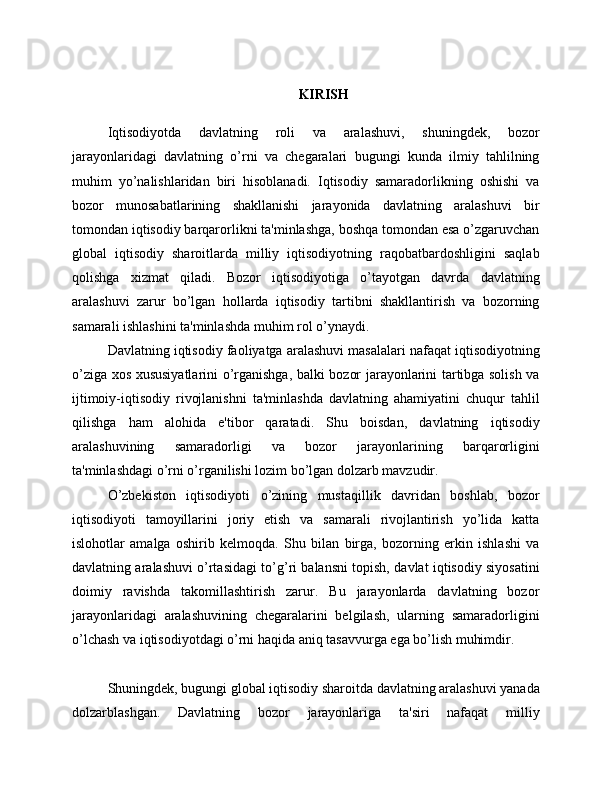 KIRISH
Iqtisodiyotda   davlatning   roli   va   aralashuvi,   shuningdek,   bozor
jarayonlaridagi   davlatning   o’rni   va   chegaralari   bugungi   kunda   ilmiy   tahlilning
muhim   yo’nalishlaridan   biri   hisoblanadi.   Iqtisodiy   samaradorlikning   oshishi   va
bozor   munosabatlarining   shakllanishi   jarayonida   davlatning   aralashuvi   bir
tomondan iqtisodiy barqarorlikni ta'minlashga, boshqa tomondan esa o’zgaruvchan
global   iqtisodiy   sharoitlarda   milliy   iqtisodiyotning   raqobatbardoshligini   saqlab
qolishga   xizmat   qiladi.   Bozor   iqtisodiyotiga   o’tayotgan   davrda   davlatning
aralashuvi   zarur   bo’lgan   hollarda   iqtisodiy   tartibni   shakllantirish   va   bozorning
samarali ishlashini ta'minlashda muhim rol o’ynaydi.
Davlatning iqtisodiy faoliyatga aralashuvi masalalari nafaqat iqtisodiyotning
o’ziga xos xususiyatlarini o’rganishga, balki bozor jarayonlarini tartibga solish va
ijtimoiy-iqtisodiy   rivojlanishni   ta'minlashda   davlatning   ahamiyatini   chuqur   tahlil
qilishga   ham   alohida   e'tibor   qaratadi.   Shu   boisdan,   davlatning   iqtisodiy
aralashuvining   samaradorligi   va   bozor   jarayonlarining   barqarorligini
ta'minlashdagi o’rni o’rganilishi lozim bo’lgan dolzarb mavzudir.
O’zbekiston   iqtisodiyoti   o’zining   mustaqillik   davridan   boshlab,   bozor
iqtisodiyoti   tamoyillarini   joriy   etish   va   samarali   rivojlantirish   yo’lida   katta
islohotlar   amalga   oshirib   kelmoqda.   Shu   bilan   birga,   bozorning   erkin   ishlashi   va
davlatning aralashuvi o’rtasidagi to’g’ri balansni topish, davlat iqtisodiy siyosatini
doimiy   ravishda   takomillashtirish   zarur.   Bu   jarayonlarda   davlatning   bozor
jarayonlaridagi   aralashuvining   chegaralarini   belgilash,   ularning   samaradorligini
o’lchash va iqtisodiyotdagi o’rni haqida aniq tasavvurga ega bo’lish muhimdir.
Shuningdek, bugungi global iqtisodiy sharoitda davlatning aralashuvi yanada
dolzarblashgan.   Davlatning   bozor   jarayonlariga   ta'siri   nafaqat   milliy 