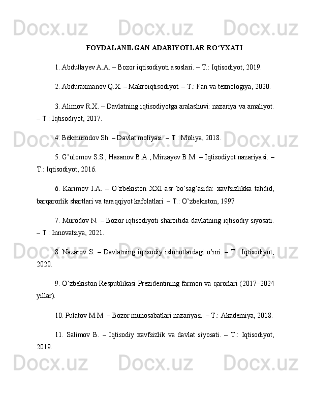 FOYDALANILGAN ADABIYOTLAR RO YXATIʻ
1. Abdullayev A.A. – Bozor iqtisodiyoti asoslari. – T.: Iqtisodiyot, 2019.
2. Abduraxmanov Q.X. – Makroiqtisodiyot. – T.: Fan va texnologiya, 2020.
3. Alimov R.X. – Davlatning iqtisodiyotga aralashuvi: nazariya va amaliyot.
– T.: Iqtisodiyot, 2017.
4. Bekmurodov Sh. – Davlat moliyasi. – T.: Moliya, 2018.
5. G’ulomov S.S., Hasanov B.A., Mirzayev B.M. – Iqtisodiyot nazariyasi. –
T.: Iqtisodiyot, 2016.
6.   Karimov   I.A.   –   O’zbekiston   XXI   asr   bo’sag’asida:   xavfsizlikka   tahdid,
barqarorlik shartlari va taraqqiyot kafolatlari. – T.: O’zbekiston, 1997
7. Murodov N. – Bozor iqtisodiyoti sharoitida davlatning iqtisodiy siyosati.
– T.: Innovatsiya, 2021.
8.  Nazarov  S.  –  Davlatning  iqtisodiy  islohotlardagi  o’rni.  –  T.:   Iqtisodiyot,
2020.
9. O’zbekiston Respublikasi Prezidentining farmon va qarorlari (2017–2024
yillar).
10. Pulatov M.M. – Bozor munosabatlari nazariyasi. – T.: Akademiya, 2018.
11.   Salimov   B.   –   Iqtisodiy   xavfsizlik   va   davlat   siyosati.   –   T.:   Iqtisodiyot,
2019. 