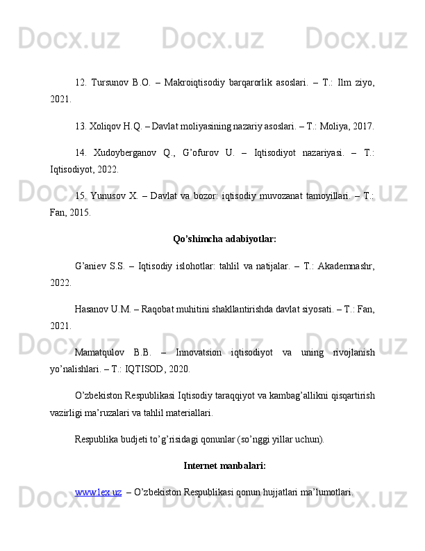 12.   Tursunov   B.O.   –   Makroiqtisodiy   barqarorlik   asoslari.   –   T.:   Ilm   ziyo,
2021.
13. Xoliqov H.Q. – Davlat moliyasining nazariy asoslari. – T.: Moliya, 2017.
14.   Xudoyberganov   Q.,   G’ofurov   U.   –   Iqtisodiyot   nazariyasi.   –   T.:
Iqtisodiyot, 2022.
15.   Yunusov   X.   –   Davlat   va   bozor:   iqtisodiy   muvozanat   tamoyillari.   –   T.:
Fan, 2015.
Qo’shimcha adabiyotlar:
G’aniev   S.S.   –   Iqtisodiy   islohotlar:   tahlil   va   natijalar.   –   T.:   Akademnashr,
2022.
Hasanov U.M. – Raqobat muhitini shakllantirishda davlat siyosati. – T.: Fan,
2021.
Mamatqulov   B.B.   –   Innovatsion   iqtisodiyot   va   uning   rivojlanish
yo’nalishlari. – T.: IQTISOD, 2020.
O’zbekiston Respublikasi Iqtisodiy taraqqiyot va kambag’allikni qisqartirish
vazirligi ma’ruzalari va tahlil materiallari.
Respublika budjeti to’g’risidagi qonunlar (so’nggi yillar uchun).
Internet manbalari:
www.lex.uz   – O’zbekiston Respublikasi qonun hujjatlari ma’lumotlari. 