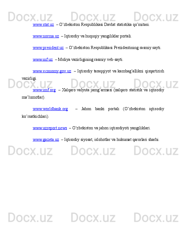 www.stat.uz   – O’zbekiston Respublikasi Davlat statistika qo’mitasi.
www.norma.uz   – Iqtisodiy va huquqiy yangiliklar portali.
www.president.uz   – O’zbekiston Respublikasi Prezidentining rasmiy sayti.
www.mf.uz   – Moliya vazirligining rasmiy veb-sayti.
www.economy.gov.uz    – Iqtisodiy taraqqiyot va kambag’allikni qisqartirish
vazirligi.
www.imf.org    – Xalqaro valyuta jamg’armasi (xalqaro statistik va iqtisodiy
ma’lumotlar).
www.worldbank.org     –   Jahon   banki   portali   (O’zbekiston   iqtisodiy
ko’rsatkichlari).
www.uzreport.news   – O’zbekiston va jahon iqtisodiyoti yangiliklari.
www.gazeta.uz   – Iqtisodiy siyosat, islohotlar va hukumat qarorlari sharhi. 
