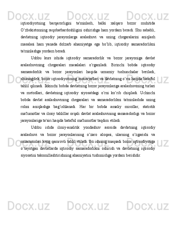 iqtisodiyotning   barqarorligini   ta'minlash,   balki   xalqaro   bozor   muhitida
O’zbekistonning raqobatbardoshligini oshirishga ham yordam beradi. Shu sababli,
davlatning   iqtisodiy   jarayonlarga   aralashuvi   va   uning   chegaralarini   aniqlash
masalasi   ham   yanada   dolzarb   ahamiyatga   ega   bo’lib,   iqtisodiy   samaradorlikni
ta'minlashga yordam beradi.
Ushbu   kurs   ishida   iqtisodiy   samaradorlik   va   bozor   jarayoniga   davlat
aralashuvining   chegaralari   masalalari   o’rganiladi.   Birinchi   bobda   iqtisodiy
samaradorlik   va   bozor   jarayonlari   haqida   umumiy   tushunchalar   beriladi,
shuningdek, bozor iqtisodiyotining xususiyatlari va davlatning o’rni haqida batafsil
tahlil qilinadi. Ikkinchi bobda davlatning bozor jarayonlariga aralashuvining turlari
va   metodlari,   davlatning   iqtisodiy   siyosatdagi   o’rni   ko’rib   chiqiladi.   Uchinchi
bobda   davlat   aralashuvining   chegaralari   va   samaradorlikni   ta'minlashda   uning
rolini   aniqlashga   bag’ishlanadi.   Har   bir   bobda   amaliy   misollar,   statistik
ma'lumotlar va ilmiy tahlillar orqali  davlat  aralashuvining samaradorligi va bozor
jarayonlariga ta'siri haqida batafsil ma'lumotlar taqdim etiladi.
Ushbu   ishda   ilmiy-analitik   yondashuv   asosida   davlatning   iqtisodiy
aralashuvi   va   bozor   jarayonlarining   o’zaro   aloqasi,   ularning   o’zgarishi   va
muammolari keng qamrovli tahlil etiladi. Bu ishning maqsadi bozor iqtisodiyotiga
o’tayotgan   davlatlarda   iqtisodiy   samaradorlikni   oshirish   va   davlatning   iqtisodiy
siyosatini takomillashtirishning ahamiyatini tushunishga yordam berishdir. 