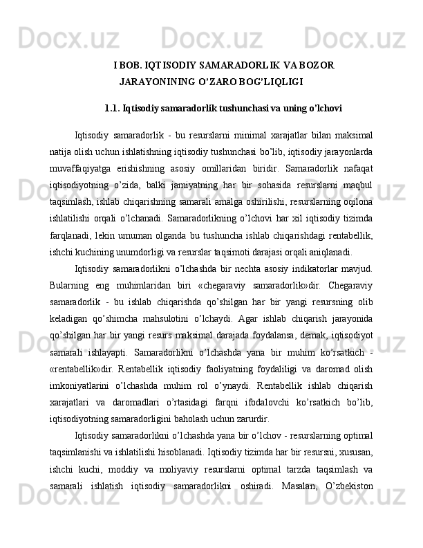 I BOB. IQTISODIY SAMARADORLIK VA BOZOR
JARAYONINING O’ZARO BOG’LIQLIGI
1.1. Iqtisodiy samaradorlik tushunchasi va uning o’lchovi
Iqtisodiy   samaradorlik   -   bu   resurslarni   minimal   xarajatlar   bilan   maksimal
natija olish uchun ishlatishning iqtisodiy tushunchasi bo’lib, iqtisodiy jarayonlarda
muvaffaqiyatga   erishishning   asosiy   omillaridan   biridir.   Samaradorlik   nafaqat
iqtisodiyotning   o’zida,   balki   jamiyatning   har   bir   sohasida   resurslarni   maqbul
taqsimlash, ishlab chiqarishning samarali amalga oshirilishi, resurslarning oqilona
ishlatilishi   orqali   o’lchanadi.   Samaradorlikning   o’lchovi   har   xil   iqtisodiy   tizimda
farqlanadi,   lekin   umuman   olganda   bu   tushuncha   ishlab   chiqarishdagi   rentabellik,
ishchi kuchining unumdorligi va resurslar taqsimoti darajasi orqali aniqlanadi.
Iqtisodiy   samaradorlikni   o’lchashda   bir   nechta   asosiy   indikatorlar   mavjud.
Bularning   eng   muhimlaridan   biri   «chegaraviy   samaradorlik»dir.   Chegaraviy
samaradorlik   -   bu   ishlab   chiqarishda   qo’shilgan   har   bir   yangi   resursning   olib
keladigan   qo’shimcha   mahsulotini   o’lchaydi.   Agar   ishlab   chiqarish   jarayonida
qo’shilgan  har  bir  yangi  resurs  maksimal  darajada foydalansa,  demak, iqtisodiyot
samarali   ishlayapti.   Samaradorlikni   o’lchashda   yana   bir   muhim   ko’rsatkich   -
«rentabellik»dir.   Rentabellik   iqtisodiy   faoliyatning   foydaliligi   va   daromad   olish
imkoniyatlarini   o’lchashda   muhim   rol   o’ynaydi.   Rentabellik   ishlab   chiqarish
xarajatlari   va   daromadlari   o’rtasidagi   farqni   ifodalovchi   ko’rsatkich   bo’lib,
iqtisodiyotning samaradorligini baholash uchun zarurdir.
Iqtisodiy samaradorlikni o’lchashda yana bir o’lchov - resurslarning optimal
taqsimlanishi va ishlatilishi hisoblanadi. Iqtisodiy tizimda har bir resursni, xususan,
ishchi   kuchi,   moddiy   va   moliyaviy   resurslarni   optimal   tarzda   taqsimlash   va
samarali   ishlatish   iqtisodiy   samaradorlikni   oshiradi.   Masalan,   O’zbekiston 