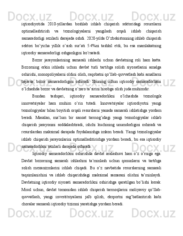 iqtisodiyotida   2010-yillardan   boshlab   ishlab   chiqarish   sektoridagi   resurslarni
optimallashtirish   va   texnologiyalarni   yangilash   orqali   ishlab   chiqarish
samaradorligi sezilarli darajada oshdi. 2020-yilda O’zbekistonning ishlab chiqarish
sektori   bo’yicha   yillik   o’sish   sur’ati   5.4%ni   tashkil   etdi,   bu   esa   mamlakatning
iqtisodiy samaradorligi oshganligini ko’rsatadi.
Bozor   jarayonlarining   samarali   ishlashi   uchun   davlatning   roli   ham   katta.
Bozorning   erkin   ishlashi   uchun   davlat   turli   tartibga   solish   siyosatlarini   amalga
oshirishi, monopoliyalarni oldini olish, raqobatni qo’llab-quvvatlash kabi amallarni
bajarsa,   bozor   samaradorligini   oshiradi.   Shuning   uchun   iqtisodiy   samaradorlikni
o’lchashda bozor va davlatning o’zaro ta’sirini hisobga olish juda muhimdir.
Bundan   tashqari,   iqtisodiy   samaradorlikni   o’lchashda   texnologik
innovatsiyalar   ham   muhim   o’rin   tutadi.   Innovatsiyalar   iqtisodiyotni   yangi
texnologiyalar bilan boyitish orqali resurslarni yanada samarali ishlatishga yordam
beradi.   Masalan,   ma’lum   bir   sanoat   tarmog’idagi   yangi   texnologiyalar   ishlab
chiqarish   jarayonini   soddalashtiradi,   ishchi   kuchining   unumdorligini   oshiradi   va
resurslardan maksimal darajada foydalanishga imkon beradi. Yangi texnologiyalar
ishlab   chiqarish   jarayonlarini   optimallashtirishga   yordam   beradi,   bu   esa   iqtisodiy
samaradorlikni sezilarli darajada oshiradi.
Iqtisodiy   samaradorlikni   oshirishda   davlat   aralashuvi   ham   o’z   o’rniga   ega.
Davlat   bozorning   samarali   ishlashini   ta’minlash   uchun   qonunlarni   va   tartibga
solish   mexanizmlarini   ishlab   chiqadi.   Bu   o’z   navbatida   resurslarning   samarali
taqsimlanishini   va   ishlab   chiqarishdagi   maksimal   samarani   olishni   ta’minlaydi.
Davlatning   iqtisodiy   siyosati   samaradorlikni   oshirishga   qaratilgan   bo’lishi   kerak.
Misol   uchun,   davlat   tomonidan   ishlab   chiqarish   tarmoqlarini   moliyaviy   qo’llab-
quvvatlash,   yangi   investitsiyalarni   jalb   qilish,   eksportni   rag’batlantirish   kabi
choralar samarali iqtisodiy tizimni yaratishga yordam beradi. 