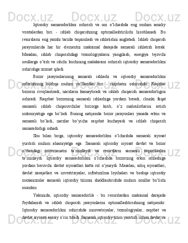 Iqtisodiy   samaradorlikni   oshirish   va   uni   o’lchashda   eng   muhim   amaliy
vositalardan   biri   -   ishlab   chiqarishning   optimallashtirilishi   hisoblanadi.   Bu
resurslarni   eng   yaxshi   tarzda   taqsimlash   va   ishlatishni   anglatadi.   Ishlab   chiqarish
jarayonlarida   har   bir   elementni   maksimal   darajada   samarali   ishlatish   kerak.
Masalan,   ishlab   chiqarishdagi   texnologiyalarni   yangilash,   energiya   tejovchi
usullarga   o’tish   va   ishchi   kuchining   malakasini   oshirish   iqtisodiy   samaradorlikni
oshirishga xizmat qiladi.
Bozor   jarayonlarining   samarali   ishlashi   va   iqtisodiy   samaradorlikni
oshirishning   boshqa   muhim   yo’llaridan   biri   -   raqobatni   oshirishdir.   Raqobat
bozorni   rivojlantiradi,   narxlarni   kamaytiradi   va   ishlab   chiqarish   samaradorligini
oshiradi.   Raqobat   bozorning   samarali   ishlashiga   yordam   beradi,   chunki   faqat
samarali   ishlab   chiqaruvchilar   bozorga   kirib,   o’z   mahsulotlarini   sotish
imkoniyatiga   ega   bo’ladi.   Buning   natijasida   bozor   jarayonlari   yanada   erkin   va
samarali   bo’ladi,   narxlar   bo’yicha   raqobat   kuchayadi   va   ishlab   chiqarish
samaradorligi oshadi.
Shu   bilan   birga,   iqtisodiy   samaradorlikni   o’lchashda   samarali   siyosat
yuritish   muhim   ahamiyatga   ega.   Samarali   iqtisodiy   siyosat   davlat   va   bozor
o’rtasidagi   muvozanatni   ta’minlaydi   va   resurslarni   samarali   taqsimlashni
ta’minlaydi.   Iqtisodiy   samaradorlikni   o’lchashda   bozorning   erkin   ishlashiga
yordam   beruvchi   davlat   siyosatlari   katta   rol   o’ynaydi.   Masalan,   soliq   siyosatlari,
davlat   xarajatlari   va   investitsiyalar,   infratuzilma   loyihalari   va   boshqa   iqtisodiy
mexanizmlar   samarali   iqtisodiy   tizimni   shakllantirishda   muhim   omillar   bo’lishi
mumkin.
Yakunida,   iqtisodiy   samaradorlik   -   bu   resurslardan   maksimal   darajada
foydalanish   va   ishlab   chiqarish   jarayonlarini   optimallashtirishning   natijasidir.
Iqtisodiy   samaradorlikni   oshirishda   innovatsiyalar,   texnologiyalar,   raqobat   va
davlat siyosati asosiy o’rin tutadi. Samarali iqtisodiy tizim yaratish uchun davlat va 