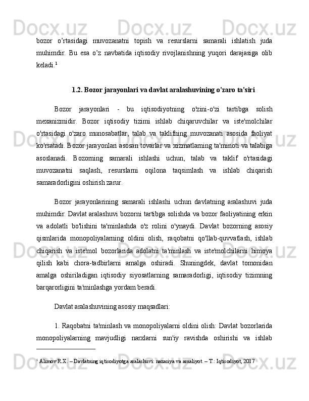 bozor   o’rtasidagi   muvozanatni   topish   va   resurslarni   samarali   ishlatish   juda
muhimdir.   Bu   esa   o’z   navbatida   iqtisodiy   rivojlanishning   yuqori   darajasiga   olib
keladi. 1
1.2. Bozor jarayonlari va davlat aralashuvining o'zaro ta'siri
Bozor   jarayonlari   -   bu   iqtisodiyotning   o'zini-o'zi   tartibga   solish
mexanizmidir.   Bozor   iqtisodiy   tizimi   ishlab   chiqaruvchilar   va   iste'molchilar
o'rtasidagi   o'zaro   munosabatlar,   talab   va   taklifning   muvozanati   asosida   faoliyat
ko'rsatadi. Bozor jarayonlari asosan tovarlar va xizmatlarning ta'minoti va talabiga
asoslanadi.   Bozorning   samarali   ishlashi   uchun,   talab   va   taklif   o'rtasidagi
muvozanatni   saqlash,   resurslarni   oqilona   taqsimlash   va   ishlab   chiqarish
samaradorligini oshirish zarur.
Bozor   jarayonlarining   samarali   ishlashi   uchun   davlatning   aralashuvi   juda
muhimdir. Davlat aralashuvi bozorni tartibga solishda va bozor faoliyatining erkin
va   adolatli   bo'lishini   ta'minlashda   o'z   rolini   o'ynaydi.   Davlat   bozorning   asosiy
qismlarida   monopoliyalarning   oldini   olish,   raqobatni   qo'llab-quvvatlash,   ishlab
chiqarish   va   iste'mol   bozorlarida   adolatni   ta'minlash   va   iste'molchilarni   himoya
qilish   kabi   chora-tadbirlarni   amalga   oshiradi.   Shuningdek,   davlat   tomonidan
amalga   oshiriladigan   iqtisodiy   siyosatlarning   samaradorligi,   iqtisodiy   tizimning
barqarorligini ta'minlashga yordam beradi.
Davlat aralashuvining asosiy maqsadlari:
1. Raqobatni ta'minlash va monopoliyalarni oldini olish: Davlat bozorlarida
monopoliyalarning   mavjudligi   narxlarni   sun'iy   ravishda   oshirishi   va   ishlab
1
  Alimov R.X. – Davlatning iqtisodiyotga aralashuvi: nazariya va amaliyot. – T.: Iqtisodiyot, 2017 