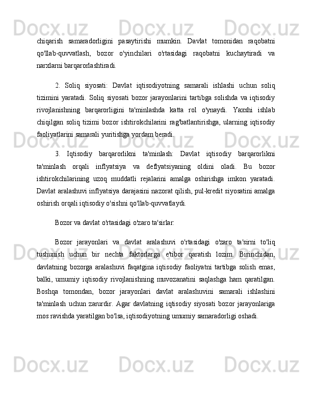 chiqarish   samaradorligini   pasaytirishi   mumkin.   Davlat   tomonidan   raqobatni
qo'llab-quvvatlash,   bozor   o'yinchilari   o'rtasidagi   raqobatni   kuchaytiradi   va
narxlarni barqarorlashtiradi.
2.   Soliq   siyosati:   Davlat   iqtisodiyotning   samarali   ishlashi   uchun   soliq
tizimini   yaratadi.   Soliq   siyosati   bozor   jarayonlarini   tartibga   solishda   va   iqtisodiy
rivojlanishning   barqarorligini   ta'minlashda   katta   rol   o'ynaydi.   Yaxshi   ishlab
chiqilgan   soliq   tizimi   bozor   ishtirokchilarini   rag'batlantirishga,   ularning   iqtisodiy
faoliyatlarini samarali yuritishga yordam beradi.
3.   Iqtisodiy   barqarorlikni   ta'minlash:   Davlat   iqtisodiy   barqarorlikni
ta'minlash   orqali   inflyatsiya   va   deflyatsiyaning   oldini   oladi.   Bu   bozor
ishtirokchilarining   uzoq   muddatli   rejalarini   amalga   oshirishga   imkon   yaratadi.
Davlat aralashuvi inflyatsiya darajasini nazorat qilish, pul-kredit siyosatini amalga
oshirish orqali iqtisodiy o'sishni qo'llab-quvvatlaydi.
Bozor va davlat o'rtasidagi o'zaro ta'sirlar:
Bozor   jarayonlari   va   davlat   aralashuvi   o'rtasidagi   o'zaro   ta'sirni   to'liq
tushunish   uchun   bir   nechta   faktorlarga   e'tibor   qaratish   lozim.   Birinchidan,
davlatning   bozorga   aralashuvi   faqatgina   iqtisodiy   faoliyatni   tartibga   solish   emas,
balki,   umumiy   iqtisodiy   rivojlanishning   muvozanatini   saqlashga   ham   qaratilgan.
Boshqa   tomondan,   bozor   jarayonlari   davlat   aralashuvini   samarali   ishlashini
ta'minlash   uchun   zarurdir.   Agar   davlatning   iqtisodiy   siyosati   bozor   jarayonlariga
mos ravishda yaratilgan bo'lsa, iqtisodiyotning umumiy samaradorligi oshadi. 