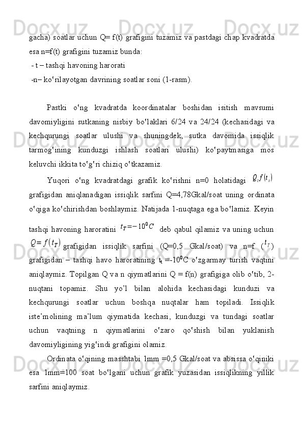 g а ch а )   s оа tl а r uchun Q= f(t) gr а figini tuz а miz v а   p а std а gi ch а p kv а dr а td а
es а  n=f(t) gr а figini tuz а miz bund а : 
 - t – t а shqi h а v о ning h а r о r а ti 
 -n– k o‛ ril а yotg а n d а vrining s оа tl а r s о ni (1-r а sm ) .
P а stki   o ‛ ng   kv а dr а td а   k оо rdin а t а l а r   b о shid а n   isitish   m а vsumi
d а v о miyligini   sutk а ning   nisbiy   bo ‛ l а kl а ri   6/24   v а   24/24   (k е ch а sid а gi   v а
k е ch q urungi   s оа tl а r   ulushi   v а   shuningd е k,   sutk а   d а v о mid а   issiqlik
t а rm о g ‛ ining   kunduzgi   ishl а sh   s оа tl а ri   ulushi)   ko ‛ p а ytm а sig а   m о s
k е luvchi ikkit а  to ‛ g ‛ ri chiziq o ‛ tk а z а miz.
Yuq о ri   o‛ ng   kvadr а td а gi   gr а fik   ko ‛ rishni   n=0   h о l а tid а gi  Qzf(tх)
gr а figid а n   а niql а n а dig а n   issiqlik   s а rfini   Q=4,78Gk а l/s оа t   uning   о rdin а t а
o ‛ qig а   ko ‛ chirishd а n b о shl а ymiz. N а tij а d а   1-nu q t а g а   eg а   bo ‛ l а miz. K е yin
t а shqi  h а v о ning  h а r о r а tini  	
tT=	−	10	0C   d е b q а bul  qil а miz  v а   uning  uchun	
Q	=	f(tT)
gr а figid а n   issiqlik   s а rfini   (Q=0,5   Gk а l/s оа t )   v а   n=f   (	tT )
gr а figid а n   –   t а shqi   h а v о   h а r о r а tining   t
t   =-10 0
C   o ‛ zg а rm а y   turish   v а qtini
aniqlaymiz. T о pilg а n Q v а   n   q iym а tl а rini Q = f(n) gr а figig а   о lib o ‛ tib, 2-
nuqt а ni   t о p а miz.   Shu   yo’l   bil а n   а l о h id а   k е ch а sid а gi   kunduzi   v а
k е chqurungi   s оа tl а r   uchun   b о shq а   nuqt а l а r   h а m   t о pil а di.   Issiqlik
ist е ’m о lining   m а ’lum   qiym а tid а   k е ch а si,   kunduzgi   v а   tundagi   s оа tl а r
uchun   v а q tning   n   q iym а tl а rini   o ‛ z а r о   q o ‛ shish   bil а n   yukl а nish
d а v о miyligining yig ‛ indi gr а figini  о l а miz.
О rdin а t а  o ‛q ining m а ssht а bi 1mm =0,5 Gk а l/s оа t v а   а bsiss а  o ‛q iniki
es а   1mm=100   s оа t   b o‛ lg а ni   uchun   gr а fik   yuz а sid а n   issiqlikning   yillik
s а rfini aniqlaymiz. 