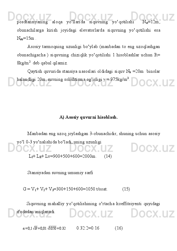 p о sdt а nsiyaning   а l о q а   yo ‛ ll а rid а   siquvning   yo‛ q о tilishi     N
st =12m,
о bun а chil а rg а   kirish   j о yid а gi   el е v а t о rl а rd а   si q uvning   yo‛ q о tilishi   es а
N
о b =15m .
Аsоsiy   tаrmоqning   uzunligi   bo‛ylаb   (mаnbаdаn   tо   eng  uzоqlаshgаn
оbunаchigаchа ) si q uvning chizi q lik y o ‛ q оtilishi 1 hisоblаshlаr uchun R=
8kg/m 2
  dеb qаbu l   q ilаmiz.
Q а ytish   q uvurid а   st а nsiya n а s о sl а ri   о ldid а gi si q uv N
k   =20m    bin o lаr
b а l а ndligi 20m, suvning s о lishtirm а   о g‛ irligi γ = 975kg/m 3
.
     
А )  А s о siy quvurni his о bl а sh.
M а nb а d а n eng uz о q j о yl а shg а n 3- о bun а chidir, shuning uchun  а s о siy
yo ‛ l 0-3 yo ‛ n а lishid а  bo ‛ l а di, uning uzunligi 
 
          L
I + L
II + Lv=900+500+600=2000m.      (14)                   
St а nsiyad а n suvning umumiy s а rfi  
     G = V
1 + V
2 + V
3 =300+150+600=1050 t/s оа t.            (15) 
            
          Si q uvning   m а h а lliy   y o ‛ q о tilishining   o ‛rt а ch а   k о effitsiy е nti   quyid а gi
if о d а d а n  а ni q l а n а di.
     α=	0,1	√В=0,01	√1050	=0.32          0.32:2=0.16             (16)  