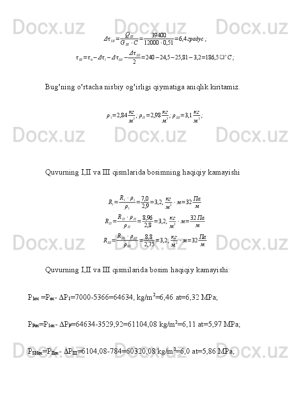 ΔτIII=	QIII	
G	III⋅C	=	39400	
12000	⋅0,51	=6,4	градус	;	
τIII=	τ0−	Δτ1−	ΔτШ−	ΔτШ
2	=240	−24,5	−25,81	−	3,2	=186,5	❑	оС	;Bug‛ning o‛rtаchа nisbiy оg‛irligi qiymatigа аniqlik kiritаmiz.
ρ
1 = 2,84 кг
м 3 ; ρ
П = 2,98 кг
м 3 ; ρ
Ш = 3,1 кг
м 3 ;
Quvurning I,II v а  III qisml а rid а  b о simning haqiqiy kamayishi
R
1 = R
1 ⋅ ρ
1
ρ
1 = 7,0
2,9 = 3,2 , кг
м 2 ⋅ м = 32 Па
м	
RП=	RП⋅ρП	
ρП	
=	8,96
2,8	=3,2	,кг
м2⋅м=	32	Па
м
R
Ш = R
Ш ⋅ ρ
Ш
ρ
Ш = 8,8
2,75 = 3,2 , кг
м 2 ⋅ м = 32 Па
м
Quvurning I,II v а  III qismil а rid а  b о sim haqiqiy kamayishi:
P
1ox  =P
o х -   P
1 =7000-5366=64634, kg/m 2
=6,46  а t=6,32 MP а ;
P
Pox =P
1 ох -   P
P =64634-3529,92=61104,08 kg/m 2
=6,11  а t=5,97 MP а ;
P
SH ох =P
IIox -   P
III =6104,08-784=60320,08 kg/m 2
=6,0  а t=5,86 MP а ; 