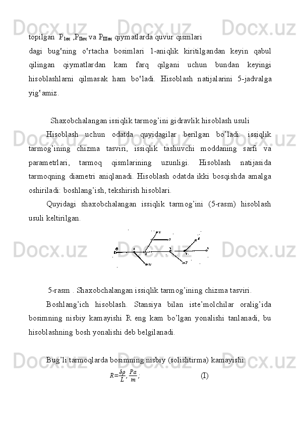 t о pilg а n  P
1ox  ,P
IIox  v а  P
III ох  qiymatl а rd а  quvur qisml а ri
d а gi   bug‛ning   o‛rt а ch а   b о siml а ri   1- а niqlik   kiritilg а nd а n   keyin   q а bul
qiling а n   qiymatl а rd а n   k а m   f а rq   qilg а ni   uchun   bund а n   keyingi
his о bl а shl а rni   qilm а s а k   h а m   b o‛ l а di.   His о bl а sh   n а tij а l а rini   5-j а dv а lg а
yig‛ а miz.
S h axobchalangan issiqlik tarmog’ini gidravlik hisoblash usuli
Hisoblash   uchun   odatda   quyidagilar   berilgan   bo’ladi:   issiqlik
tarmog’ining   chizma   tasviri,   issiqlik   tashuvchi   moddaning   sarfi   va
parametrlari,   tarmoq   qismlarining   uzunligi.   Hisoblash   natijasida
tarmoqning   diametri   aniqlanadi.   Hisoblash   odatda   ikki   bosqishda   amalga
oshiriladi: boshlang’ish, tekshirish hisoblari.
Quyidagi   shaxobchalangan   issiqlik   tarmog’ini   (5-rasm)   hisoblash
usuli k e ltirilgan.
5-rasm . Shaxobchalangan issiqlik tarmog’ining chizma tasviri.
Boshlang’ich   hisoblash.   Stansiya   bilan   iste’molchilar   oralig’ida
bosimning   nisbiy   kamayishi   R   eng   kam   bo’lgan   yonalishi   tanlanadi,   bu
hisoblashning bosh yonalishi deb belgilanadi.
Bug’li tarmoqlarda bosimning nisbiy (solishtirma) kamayishi:
R = δρ
L , Pa
m ;
                              (I)