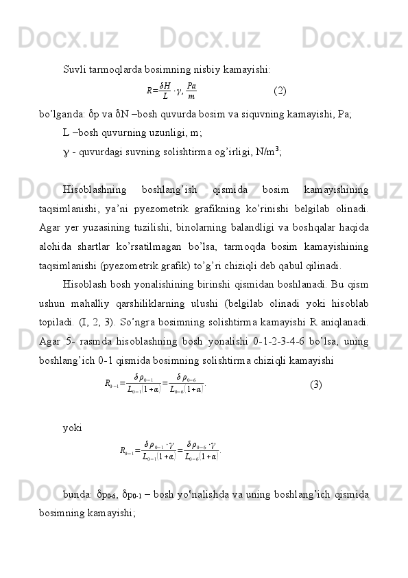 Suvli tarmoqlarda bosimning nisbiy kamayishi:R=	δΗ
L	⋅γ,Pа
m
                            (2)
bo’lganda:   p va   N –bosh quvurda bosim va siquvning kamayishi, Pa;
L –bosh quvurning uzunligi, m;
  - quvurdagi suvning solishtirma og’irligi, N/m 3
;
Hisoblashning   boshlang’ish   qismida   bosim   kamayishining
taqsimlanishi,   ya’ni   pyezometrik   grafikning   ko’rinishi   belgilab   olinadi.
Agar   yer   yuzasining   tuzilishi,   binolarning   balandligi   va   boshqalar   haqida
alohida   shartlar   ko’rsatilmagan   bo’lsa,   tarmoqda   bosim   kamayishining
taqsimlanishi (pyezometrik grafik) to’g’ri chiziqli deb qabul qilinadi.
Hisoblash bosh yonalishining birinshi qismidan boshlanadi. Bu qism
ushun   mahalliy   qarshiliklarning   ulushi   (belgilab   olinadi   yoki   hisoblab
topiladi.   (I, 2, 3). So’ngra bosimning  solishtirma kamayishi  R aniqlanadi.
Agar   5-   rasmda   hisoblashning   bosh   yonalishi   0-1-2-3-4-6   bo’lsa,   uning
boshlang’ich 0-1 qismida bosimning solishtirma chiziqli kamayishi
      	
R0−1=	δρ0−1	
L0−1(1+α)=	δρ0−6	
L0−6(1+α).             (3)
yoki	
R0−1=	δρ0−1⋅γ	
L0−1(1+α)=	δρ0−6⋅γ	
L0−6(1+α).
bunda:    p
0-6 ,    p
0-1   – bosh yo‛nalishda va uning boshlang’ich qismida
bosimning kamayishi;