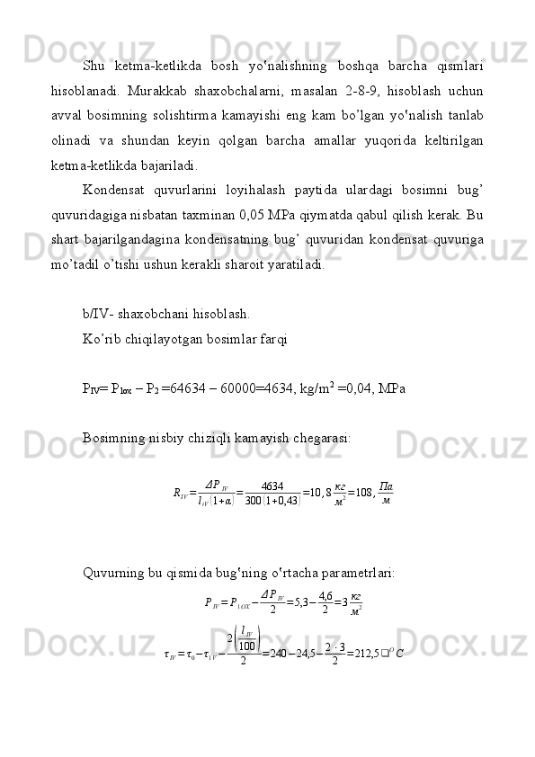 Shu   k e tma-k e tlikda   bosh   yo‛nalishning   boshqa   barcha   qismlari
hisoblanadi.   Murakkab   shaxobchalarni,   masalan   2-8-9,   hisoblash   uchun
avval bosimning  solishtirma  kamayishi  eng kam bo’lgan  yo‛nalish  tanlab
olinadi   va   shundan   keyin   qolgan   barcha   amallar   yuqorida   keltirilgan
ketma-ketlikda bajariladi. 
Kondensat   quvurlarini   loyihalash   paytida   ulardagi   bosimni   bug’
quvuridagiga nisbatan taxminan 0,05 MPa qiymatda qabul qilish kerak. Bu
shart   bajarilgandagina   kond e nsatning   bug’   quvuridan   kond e nsat   quvuriga
mo’tadil o’tishi ushun k e rakli sharoit yaratiladi. 
b/IV- sh ахо bch а ni his о bl а sh.
Ko’rib chiqil а yotg а n b о siml а r f а rqi
P
IV = P
1ox  – P
2  =64634 – 60000=4634, kg/m 2
 =0,04, MP а
B о simning nisbiy chiziqli kamayish ch е g а r а si:RIV=	ΔPIV	
liV(1+α)=	4634	
300	(1+0,43	)=10	,8кг
м2=108	,Па
м
Quvurning bu qismid а  bug‛ning o‛rt а ch а  p а r а m е trl а ri:
P
IV = P
1 OX − Δ P
IV
2 = 5,3 − 4,6
2 = 3 кг
м 2	
τIV=	τ0−	τ1V−	
2(
lIV
100	)	
2	=	240	−24,5	−	2⋅3
2	=	212,5	❑	ОС