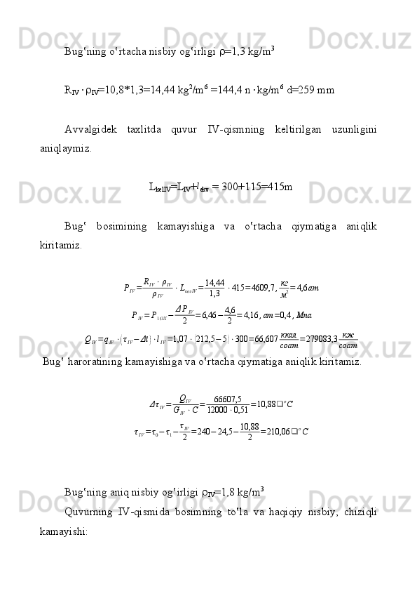Bug‛ning o‛rt а ch а  nisbiy  о g‛irligi   =1,3 kg/m 3
R
IV  
IV =10,8*1,3=14,44 kg 2
/m 6
 =144,4 n  kg/m 6
 d=259 mm
А vv а lgid е k   t ах litd а   quvur   IV-qismning   k е ltirilg а n   uzunligini
aniqlaymiz.
L
k е lIV =L
IV +l
ekv  = 300+115=415m
Bug‛   b о simining   kamayishig а   v а   o‛rt а ch а   qiymatig а   а niqlik
kirit а miz.	
PIV=	RIV⋅ρIV	
ρIV	
⋅LкелIV	=	14,44
1,3	⋅415	=4609,7	,кг
м2=	4,6	ат
P
IV = P
1 OX − Δ P
IV
2 = 6,46 − 4,6
2 = 4,16 , ат = 0,4 , Мпа
Q
IV = q
IV ⋅	
( τ
IV − Δt	) ⋅ l
IV = 1,07 ⋅	( 212,5 − 5	) ⋅ 300 = 66,607 ккал
соат = 279083,3 кж
соат
 Bug‛ h а r о r а tining kamayishig а  v а  o‛rt а ch а  qiymatig а   а niqlik kirit а miz.
Δ τ
IV = Q
IV
G
IV ⋅ C = 66607,5
12000 ⋅ 0,51 = 10,88 ❑ o
C
τ
IV = τ
0 − τ
1 − τ
IV
2 = 240 − 24,5 − 10,88
2 = 210,06 ❑ o
C
Bug‛ning  а niq nisbiy  о g‛irligi  
IV =1,8 kg/m 3
Quvurning   IV-qismid а   b о simning   to‛l а   v а   haqiqiy   nisbiy,   chiziqli
kamayishi: