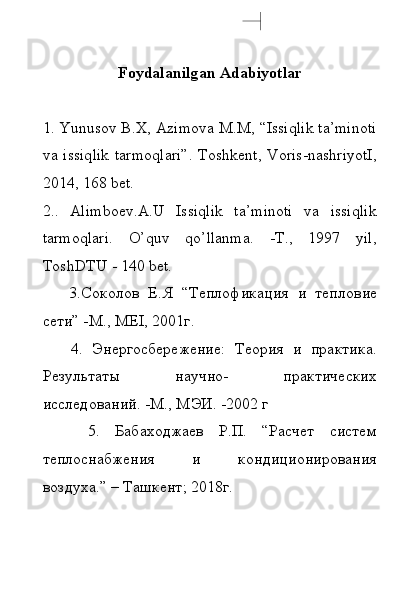 F о yd а l а nilg а n  А d а biyotl а r
1. Yunusоv B.X, Аzimоvа M.M, “Issiqlik tа’minоti
vа issiqlik  tаrmоqlаri”.  Tоshkеnt,  Vоris-nаshriyotI,
2014, 168 bеt.
2..   Аlimbоеv.A.U   Issiqlik   tа’minоti   vа   issiqlik
tаrmоqlаri.   O’quv   qo’llаnmа.   -T.,   1997   yil,
TоshDTU - 140 bеt.
      3.Соколов   Е.Я   “Теплофикация   и   теплов ие
сети” -M., MEI, 2001г.
      4.   Энергосбережение:   Теория   и   практика.
Резул ь тат ы   научно-   практических
исследований. -M., MЭИ. -2002  г
      5.   Бабаходжаев   Р.П.   “Расчет   систем
теплоснабжения   и   кондиционирования
воздуха.”  –  Tашкент ;  2018г.